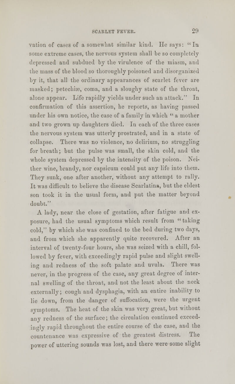 vation of cases of a somewhat similar kind. He says: In some extreme cases, the nervous system shall be so completely depressed and subdued by the virulence of the miasm, and the mass of the blood so thoroughly poisoned and disorganized by it, that all the ordinary appearances of scarlet fever are masked; petechise, coma, and a sloughy state of the throat, alone appear. Life rapidly yields under such an attack. In confirmation of this assertion, he reports, as having passed under his own notice, the case of a family in which  a mother and two grown up daughters died. In each of the three cases the nervous system was utterly prostrated, and in a state of collapse. There was no violence, no delirium, no struggling for breath; but the pulse was small, the skin cold, and the whole system depressed by the intensity of the poison. Nei- ther wine, brandy, nor capsicum could put any life into them. They sunk, one after another, without any attempt to rally. It was difficult to believe the disease Scarlatina, but the eldest son took it in the usual form, and put the matter beyond doubt. A lady, near the close of gestation, after fatigue and ex- posure, had the usual symptoms which result from  taking cold, by which she was confined to the bed during two days, and from which she apparently quite recovered. After an interval of twenty-four hours, she was seized with a chill, fol- lowed by fever, with exceedingly rapid pulse and slight swell- ing and redness of the soft palate and uvula. There was never, in the progress of the case, any great degree of inter- nal swelling of the throat, and not the least about the neck externally; cough and dysphagia, with an entire inability to lie down, from the danger of suffocation, were the urgent symptoms. The heat of the skin was very great, but without any redness of the surface; the circulation continued exceed- ingly rapid throughout the entire course of the case, and the countenance was expressive of the greatest distress. The power of uttering sounds was lost, and there were some slight