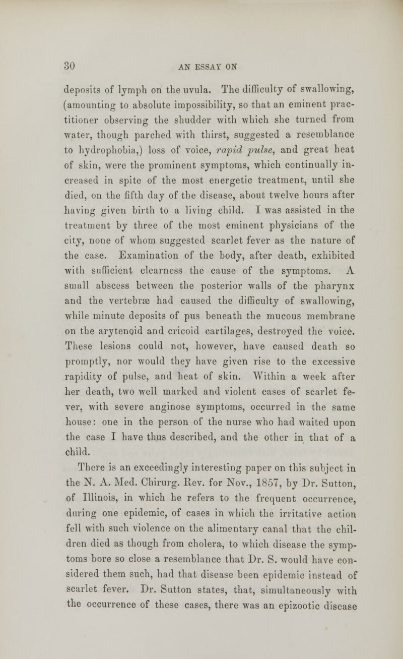 deposits of lymph on the uvula. The difficulty of swallowing, (amounting to absolute impossibility, so that an eminent prac- titioner observing the shudder with which she turned from water, though parched with thirst, suggested a resemblance to hydrophobia,) loss of voice, rapid pulse, and great heat of skin, were the prominent symptoms, which continually in- creased in spite of the most energetic treatment, until she died, on the fifth day of the disease, about twelve hours after having given birth to a living child. I was assisted in the treatment by three of the most eminent physicians of the city, none of whom suggested scarlet fever as the nature of the case. Examination of the body, after death, exhibited with sufficient clearness the cause of the symptoms. A small abscess between the posterior walls of the pharynx and the vertebrae had caused the difficulty of swallowing, while minute deposits of pus beneath the mucous membrane on the arytenoid and cricoid cartilages, destroyed the voice. These lesions could not, however, have caused death so promptly, nor would they have given rise to the excessive rapidity of pulse, and heat of skin. Within a week after her death, two well marked and violent cases of scarlet fe- ver, with severe anginose symptoms, occurred in the same house: one in the person of the nurse who had waited upon the case I have thus described, and the other in that of a child. There is an exceedingly interesting paper on this subject in the N. A. Med. Chirurg. Rev. for Nov., 1857, by Dr. Sutton, of Illinois, in which he refers to the frequent occurrence, during one epidemic, of cases in which the irritative action fell with such violence on the alimentary canal that the chil- dren died as though from cholera, to which disease the symp- toms bore so close a resemblance that Dr. S. would have con- sidered them such, had that disease been epidemic instead of scarlet fever. Dr. Sutton states, that, simultaneously with the occurrence of these cases, there was an epizootic disease