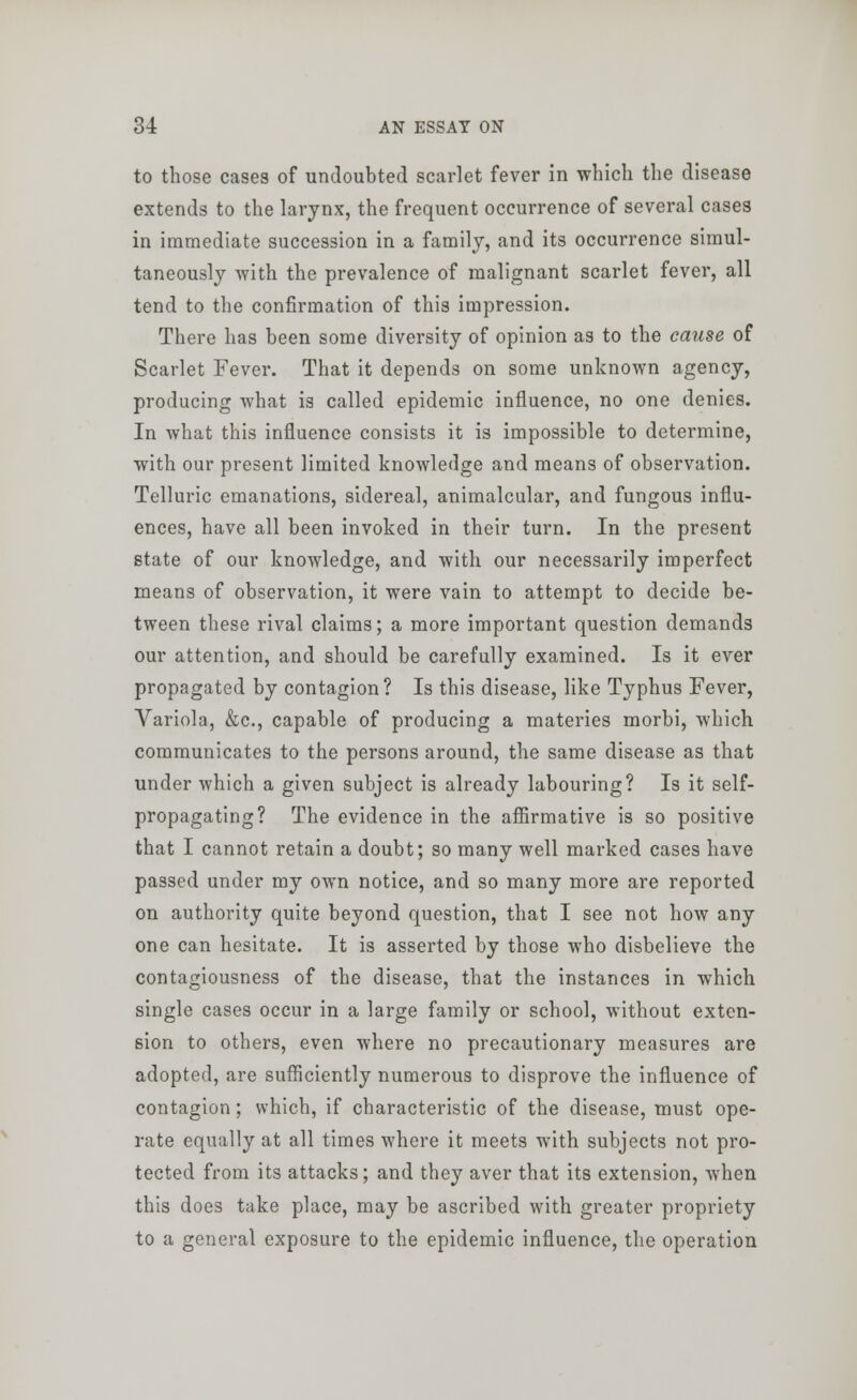 to those cases of undoubted scarlet fever in which the disease extends to the larynx, the frequent occurrence of several cases in immediate succession in a family, and its occurrence simul- taneously with the prevalence of malignant scarlet fever, all tend to the confirmation of this impression. There has been some diversity of opinion as to the cause of Scarlet Fever. That it depends on some unknown agency, producing what is called epidemic influence, no one denies. In what this influence consists it is impossible to determine, with our present limited knowledge and means of observation. Telluric emanations, sidereal, animalcular, and fungous influ- ences, have all been invoked in their turn. In the present state of our knowledge, and with our necessarily imperfect means of observation, it were vain to attempt to decide be- tween these rival claims; a more important question demands our attention, and should be carefully examined. Is it ever propagated by contagion? Is this disease, like Typhus Fever, Variola, &c, capable of producing a materies morbi, which communicates to the persons around, the same disease as that under which a given subject is already labouring? Is it self- propagating? The evidence in the affirmative is so positive that I cannot retain a doubt; so many well marked cases have passed under my own notice, and so many more are reported on authority quite beyond question, that I see not how any one can hesitate. It is asserted by those who disbelieve the contagiousness of the disease, that the instances in which single cases occur in a large family or school, without exten- sion to others, even where no precautionary measures are adopted, are sufficiently numerous to disprove the influence of contagion; which, if characteristic of the disease, must ope- rate equally at all times where it meets with subjects not pro- tected from its attacks; and they aver that its extension, when this does take place, may be ascribed with greater propriety to a general exposure to the epidemic influence, the operation