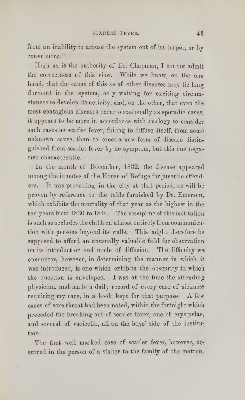 from an inability to arouse the system out of its torpor, or by convulsions. High as is the authority of Dr. Chapman, I cannot admit the correctness of this view. While we know, on the one hand, that the cause of this as of other diseases may lie lone dormant in the system, only waiting for exciting circum- stances to develop its activity, and, on the other, that even the most contagious diseases occur occasionally as sporadic cases, it appears to be more in accordance with analogy to consider such cases as scarlet fever, failing to diffuse itself, from some unknown cause, than to erect a new form of disease distin- guished from scarlet fever by no symptom, but this one nega- tive characteristic. In the month of December, 1832, the disease appeared among the inmates of the House of Refuge for juvenile offend- ers. It was prevailing in the city at that period, as will be proven by reference to the table furnished by Dr. Emerson, which exhibits the mortality of that year as the highest in the ten years from 1830 to 1840. The discipline of this institution is such as secludes the children almost entirely from communica- tion with persons beyond its walls. This might therefore be supposed to afford an unusually valuable field for observation on its introduction and mode of diffusion. The difficulty we encounter, however, in determining the manner in which it was introduced, is one which exhibits the obscurity in which the question is enveloped. I was at the time the attending physician, and made a daily record of every case of sickness requiring my care, in a book kept for that purpose. A few cases of sore throat had been noted, within the fortnight which preceded the breaking out of scarlet fever, one of erysipelas, and several of varicella, all on the boys' side of the institu- tion. The first well marked case of scarlet fever, however, oc- curred in the person of a visiter to the family of the matron.