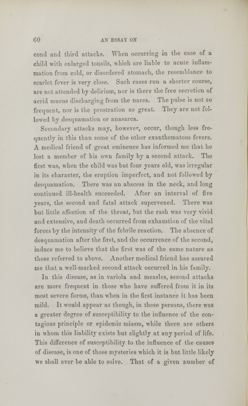 conrt and third attacks. When occurring in the case of a child with enlarged tonsils, which are liable to acute inflam- mation from cold, or disordered stomach, the resemblance to scarlet fever is very close. Such cases run a shorter course, are not attended by delirium, nor is there the free secretion of acrid mucus discharging from the nares. The pulse is not so frequent, nor is the prostration so great. They are not fol- lowed by desquamation or anasarca. Secondary attacks may, however, occur, though less fre- quently in this than some of the other exanthematous fevers. A medical friend of great eminence has informed me that he lost a member of his own family by a second attack. The first was, when the child was but four years old, was irregular in its character, the eruption imperfect, and not followed by desquamation. There was an abscess in the neck, and long continued ill-health succeeded. After an interval of five years, the second and fatal attack supervened. There was but little affection of the throat, but the rash was very vivid and extensive, and death occurred from exhaustion of the vital forces by the intensity of the febrile reaction. The absence of desquamation after the first, and the occurrence of the second, induce me to believe that the first was of the same nature as those referred to above. Another medical friend has assured me that a well-marked second attack occurred in his family. In this disease, as in variola and measles, second attacks are more frequent in those who have suffered from it in its most severe forms, than when in the first instance it has been mild. It would appear as though, in these persons, there was a greater degree of susceptibility to the influence of the con- tagious principle or epidemic miasm, while there are others in whom this liability exists but slightly at any period of life. This difference of susceptibility to the influence of the causes of disease, is one of those mysteries which it is but little likely we shall ever be able to solve. That of a given number of