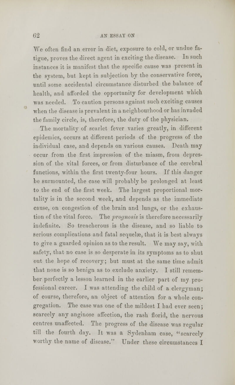 We often find an error in diet, exposure to cold, or undue fa- tigue, proves the direct agent in exciting the disease. In such instances it is manifest that the specific cause was present in the system, but kept in subjection by the conservative force, until some accidental circumstance disturbed the balance of health, and afforded the opportunity for development which was needed. To caution persons against such exciting causes when the disease is prevalent in a neighbourhood or has invaded the family circle, is, therefore, the duty of the physician. The mortality of scarlet fever varies greatly, in different epidemics, occurs at different periods of the progress of the individual case, and depends on various causes. Death may occur from the first impression of the miasm, from depres- sion of the vital forces, or from disturbance of the cerebral functions, within the first twenty-four hours. If this danger be surmounted, the case will probably be prolonged at least to the end of the first week. The largest proportional mor- tality is in the second week, and depends as the immediate cause, on congestion of the brain and lungs, or the exhaus- tion of the vital force. The prognosis is therefore necessarily indefinite. So treacherous is the disease, and so liable to serious complications and fatal sequeloe, that it is best always to give a guarded opinion as to the result. We may say, with safety, that no case is so desperate in its symptoms as to shut out the hope of recovery; but must at the same time admit that none is so benign as to exclude anxiety. I still remem- ber perfectly a lesson learned in the earlier part of my pro- fessional career. I was attending the child of a clergyman; of course, therefore, an object of attention for a whole con- gregation. The case was one of the mildest I had ever seen; scarcely any anginose affection, the rash florid, the nervous centres unaffected. The progress of the disease was regular till the fourth day. It was a Sydenham case, scarcely worthy the name of disease. Under these circumstances I