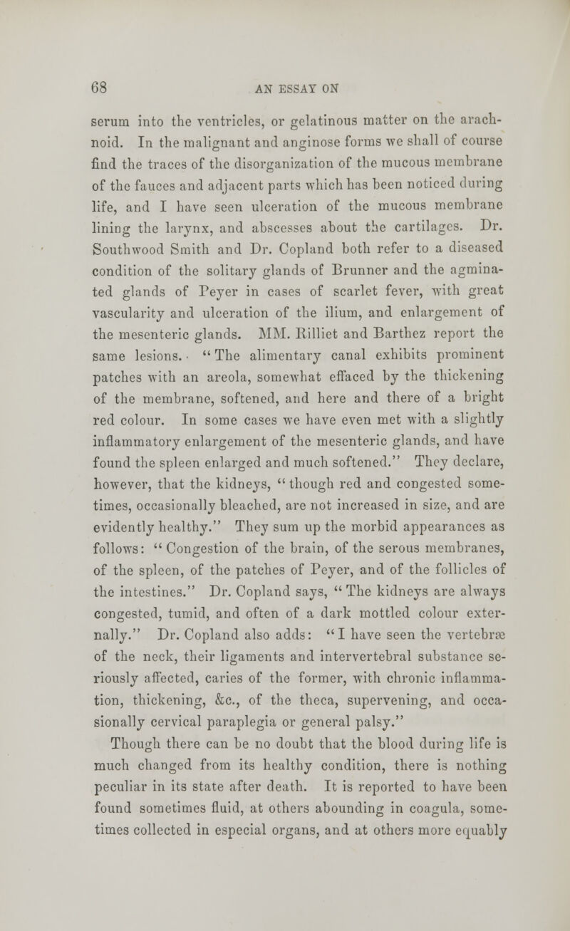 serum into the ventricles, or gelatinous matter on the arach- noid. In the malignant and anginose forms we shall of course find the traces of the disorganization of the mucous membrane of the fauces and adjacent parts which has been noticed during life, and I have seen ulceration of the mucous membrane lining the larynx, and abscesses about the cartilages. Dr. Southwood Smith and Dr. Copland both refer to a diseased condition of the solitary glands of Brunner and the agmina- ted glands of Peyer in cases of scarlet fever, with great vascularity and ulceration of the ilium, and enlargement of the mesenteric glands. MM. Rilliet and Barthez report the same lesions. ■  The alimentary canal exhibits prominent patches with an areola, somewhat effaced by the thickening of the membrane, softened, and here and there of a bright red colour. In some cases we have even met with a slightly inflammatory enlargement of the mesenteric glands, and have found the spleen enlarged and much softened. They declare, however, that the kidneys,  though red and congested some- times, occasionally bleached, are not increased in size, and are evidently healthy. They sum up the morbid appearances as follows:  Congestion of the brain, of the serous membranes, of the spleen, of the patches of Peyer, and of the follicles of the intestines. Dr. Copland says, The kidneys are always congested, tumid, and often of a dark mottled colour exter- nally. Dr. Copland also adds: I have seen the vertebrae of the neck, their ligaments and intervertebral substance se- riously affected, caries of the former, with chronic inflamma- tion, thickening, &c, of the theca, supervening, and occa- sionally cervical paraplegia or general palsy. Though there can be no doubt that the blood during life is much changed from its healthy condition, there is nothing peculiar in its state after death. It is reported to have been found sometimes fluid, at others abounding in coagula, some- times collected in especial organs, and at others more equably