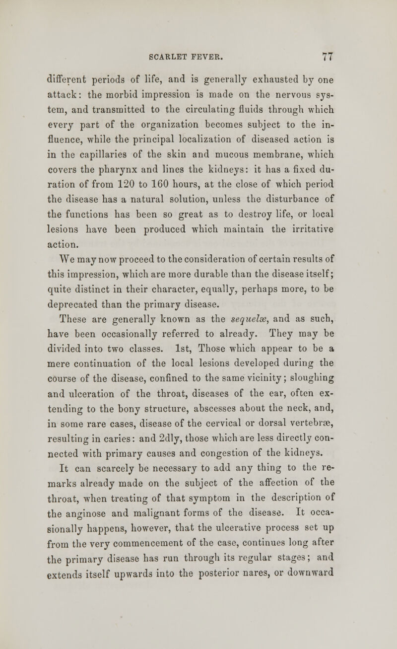 different periods of life, and is generally exhausted by one attack: the morbid impression is made on the nervous sys- tem, and transmitted to the circulating fluids through which every part of the organization becomes subject to the in- fluence, while the principal localization of diseased action is in the capillaries of the skin and mucous membrane, which covers the pharynx and lines the kidneys: it has a fixed du- ration of from 120 to 160 hours, at the close of which period the disease has a natural solution, unless the disturbance of the functions has been so great as to destroy life, or local lesions have been produced which maintain the irritative action. We may now proceed to the consideration of certain results of this impression, which are more durable than the disease itself; quite distinct in their character, equally, perhaps more, to be deprecated than the primary disease. These are generally known as the sequelae, and as such, have been occasionally referred to already. They may be divided into two classes. 1st, Those which appear to be a mere continuation of the local lesions developed during the course of the disease, confined to the same vicinity; sloughing and ulceration of the throat, diseases of the ear, often ex- tending to the bony structure, abscesses about the neck, and, in some rare cases, disease of the cervical or dorsal vertebrae, resulting in caries: and 2dly, those which are less directly con- nected with primary causes and congestion of the kidneys. It can scarcely be necessary to add any thing to the re- marks already made on the subject of the affection of the throat, when treating of that symptom in the description of the an^inose and malignant forms of the disease. It occa- sionally happens, however, that the ulcerative process set up from the very commencement of the case, continues long after the primary disease has run through its regular stages; and extends itself upwards into the posterior nares, or downward