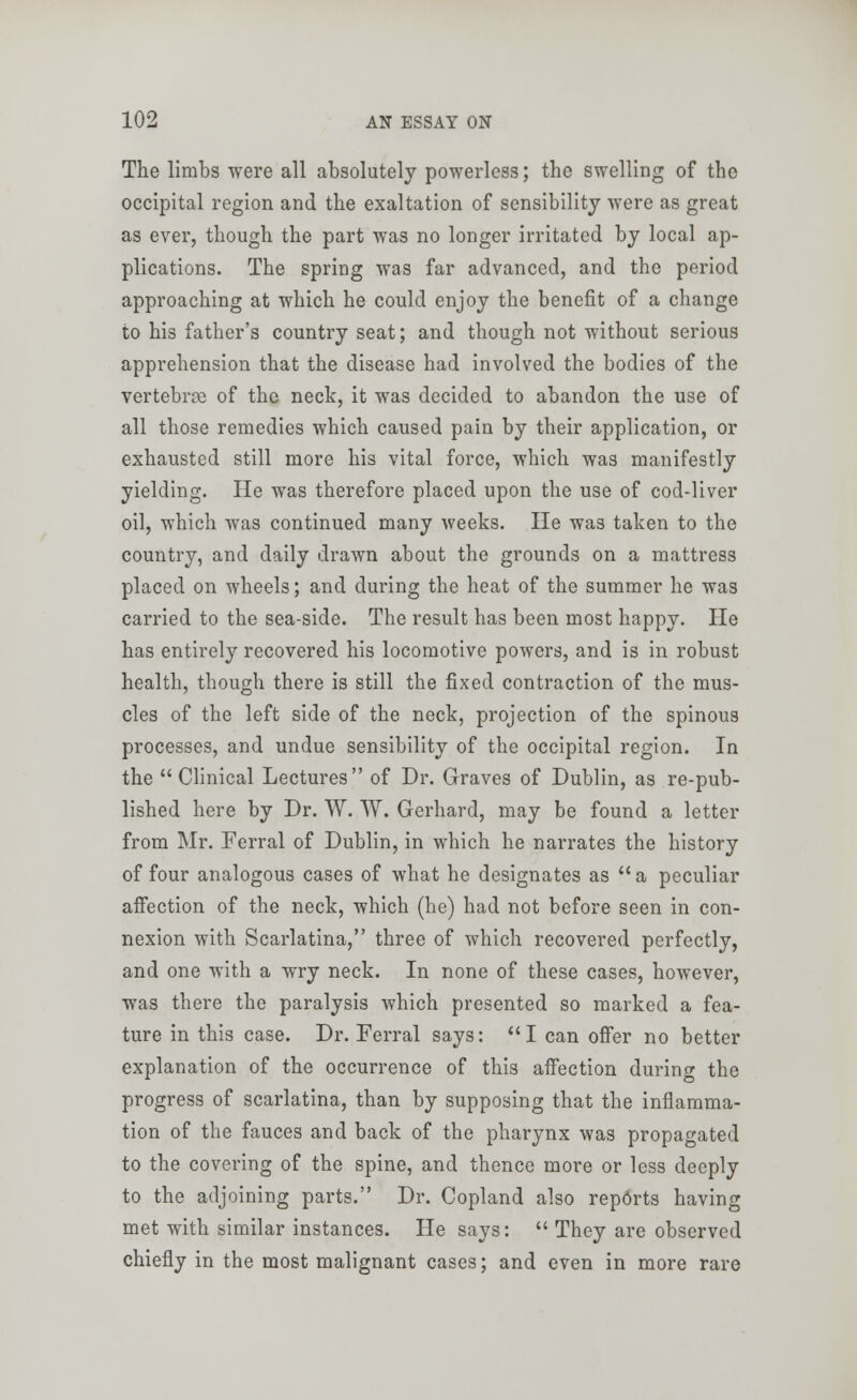 The limbs were all absolutely powerless; the swelling of the occipital region and the exaltation of sensibility were as great as ever, though the part was no longer irritated by local ap- plications. The spring was far advanced, and the period approaching at which he could enjoy the benefit of a change to his father's country seat; and though not without serious apprehension that the disease had involved the bodies of the vertebras of the neck, it was decided to abandon the use of all those remedies which caused pain by their application, or exhausted still more his vital force, which was manifestly yielding. He was therefore placed upon the use of cod-liver oil, which was continued many weeks. He was taken to the country, and daily drawn about the grounds on a mattress placed on wheels; and during the heat of the summer he was carried to the sea-side. The result has been most happy. He has entirely recovered his locomotive powers, and is in robust health, though there is still the fixed contraction of the mus- cles of the left side of the neck, projection of the spinous processes, and undue sensibility of the occipital region. In the Clinical Lectures of Dr. Graves of Dublin, as re-pub- lished here by Dr. W. W. Gerhard, may be found a letter from Mr. Ferral of Dublin, in which he narrates the history of four analogous cases of what he designates as a peculiar affection of the neck, which (he) had not before seen in con- nexion with Scarlatina, three of which recovered perfectly, and one with a wry neck. In none of these cases, however, was there the paralysis which presented so marked a fea- ture in this case. Dr. Ferral says: I can offer no better explanation of the occurrence of this affection during the progress of scarlatina, than by supposing that the inflamma- tion of the fauces and back of the pharynx was propagated to the covering of the spine, and thence more or less deeply to the adjoining parts. Dr. Copland also reports having met with similar instances. He says:  They are observed chiefly in the most malignant cases; and even in more rare