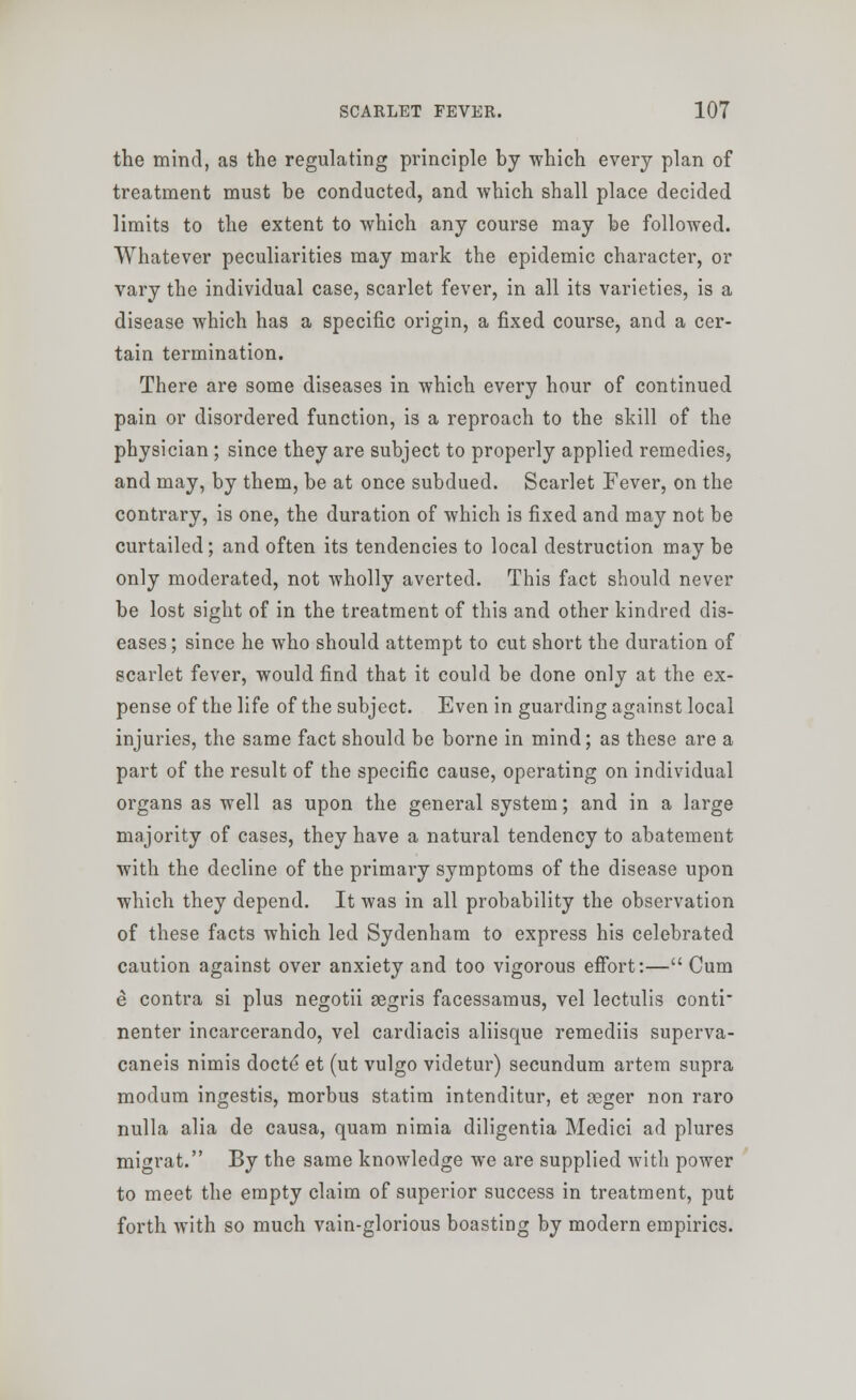 the mind, as the regulating principle by which every plan of treatment must be conducted, and which shall place decided limits to the extent to which any course may be followed. Whatever peculiarities may mark the epidemic character, or vary the individual case, scarlet fever, in all its varieties, is a disease which has a specific origin, a fixed course, and a cer- tain termination. There are some diseases in which every hour of continued pain or disordered function, is a reproach to the skill of the physician; since they are subject to properly applied remedies, and may, by them, be at once subdued. Scarlet Fever, on the contrary, is one, the duration of which is fixed and may not be curtailed; and often its tendencies to local destruction may be only moderated, not wholly averted. This fact should never be lost sight of in the treatment of this and other kindred dis- eases ; since he who should attempt to cut short the duration of scarlet fever, would find that it could be done only at the ex- pense of the life of the subject. Even in guarding against local injuries, the same fact should be borne in mind; as these are a part of the result of the specific cause, operating on individual organs as well as upon the general system; and in a large majority of cases, they have a natural tendency to abatement with the decline of the primary symptoms of the disease upon which they depend. It was in all probability the observation of these facts which led Sydenham to express his celebrated caution against over anxiety and too vigorous effort:— Cum e contra si plus negotii gegris facessamus, vel lectulis conti nenter incarcerando, vel cardiacis aliisque remediis superva- caneis nimis docte et (ut vulgo videtur) secundum artem supra modum ingestis, morbus statim intenditur, et reger non raro nulla alia de causa, quam nimia diligentia Medici ad plures migrat. By the same knowledge we are supplied with power to meet the empty claim of superior success in treatment, put forth with so much vain-glorious boasting by modern empirics.