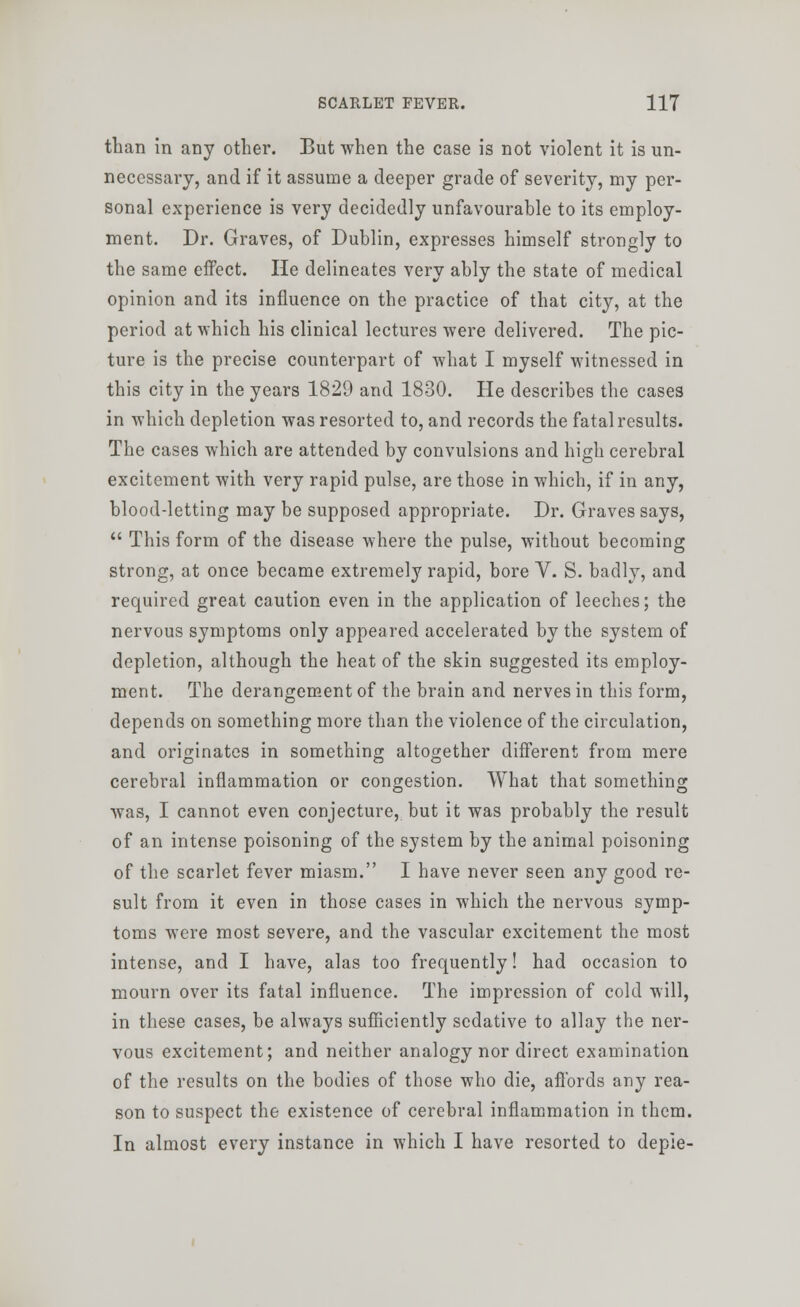 than in any other. But when the case is not violent it is un- necessary, and if it assume a deeper grade of severity, my per- sonal experience is very decidedly unfavourable to its employ- ment. Dr. Graves, of Dublin, expresses himself strongly to the same effect. He delineates very ably the state of medical opinion and its influence on the practice of that city, at the period at which his clinical lectures were delivered. The pic- ture is the precise counterpart of what I myself witnessed in this city in the years 1829 and 1830. He describes the cases in which depletion was resorted to, and records the fatal results. The cases which are attended by convulsions and high cerebral excitement with very rapid pulse, are those in which, if in any, blood-letting may be supposed appropriate. Dr. Graves says,  This form of the disease where the pulse, without becoming strong, at once became extremely rapid, bore V. S. badly, and required great caution even in the application of leeches; the nervous symptoms only appeared accelerated by the system of depletion, although the heat of the skin suggested its employ- ment. The derangement of the brain and nerves in this form, depends on something more than the violence of the circulation, and originates in something altogether different from mere cerebral inflammation or congestion. What that something was, I cannot even conjecture, but it was probably the result of an intense poisoning of the system by the animal poisoning of the scarlet fever miasm. I have never seen any good re- sult from it even in those cases in which the nervous symp- toms were most severe, and the vascular excitement the most intense, and I have, alas too frequently! had occasion to mourn over its fatal influence. The impression of cold will, in these cases, be always sufficiently sedative to allay the ner- vous excitement; and neither analogy nor direct examination of the results on the bodies of those who die, affords any rea- son to suspect the existence of cerebral inflammation in them. In almost every instance in which I have resorted to depie-