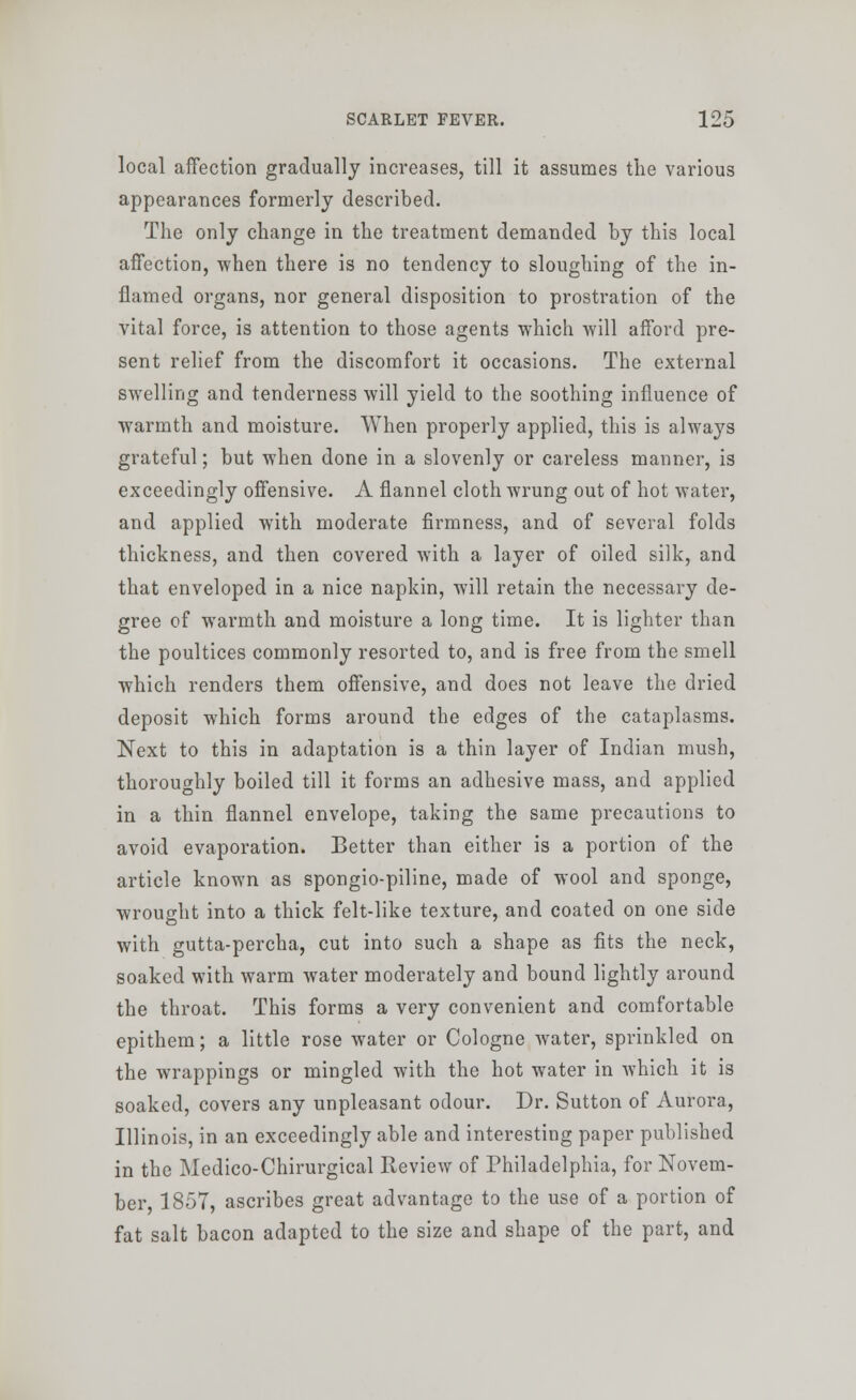 local affection gradually increases, till it assumes the various appearances formerly described. The only change in the treatment demanded by this local affection, when there is no tendency to sloughing of the in- flamed organs, nor general disposition to prostration of the vital force, is attention to those agents which will afford pre- sent relief from the discomfort it occasions. The external swelling and tenderness will yield to the soothing influence of warmth and moisture. When properly applied, this is alwaj^s grateful; but when done in a slovenly or careless manner, is exceedingly offensive. A flannel cloth wrung out of hot water, and applied with moderate firmness, and of several folds thickness, and then covered with a layer of oiled silk, and that enveloped in a nice napkin, will retain the necessary de- gree of warmth and moisture a long time. It is lighter than the poultices commonly resorted to, and is free from the smell which renders them offensive, and does not leave the dried deposit which forms around the edges of the cataplasms. Next to this in adaptation is a thin layer of Indian mush, thoroughly boiled till it forms an adhesive mass, and applied in a thin flannel envelope, taking the same precautions to avoid evaporation. Better than either is a portion of the article known as spongio-piline, made of wool and sponge, wrought into a thick felt-like texture, and coated on one side with gutta-percha, cut into such a shape as fits the neck, soaked with warm water moderately and bound lightly around the throat. This forms a very convenient and comfortable epithem; a little rose water or Cologne water, sprinkled on the wrappings or mingled with the hot water in which it is soaked, covers any unpleasant odour. Dr. Sutton of Aurora, Illinois, in an exceedingly able and interesting paper published in the Medico-Chirurgical Review of Philadelphia, for Novem- ber, 1857, ascribes great advantage to the use of a portion of fat salt bacon adapted to the size and shape of the part, and