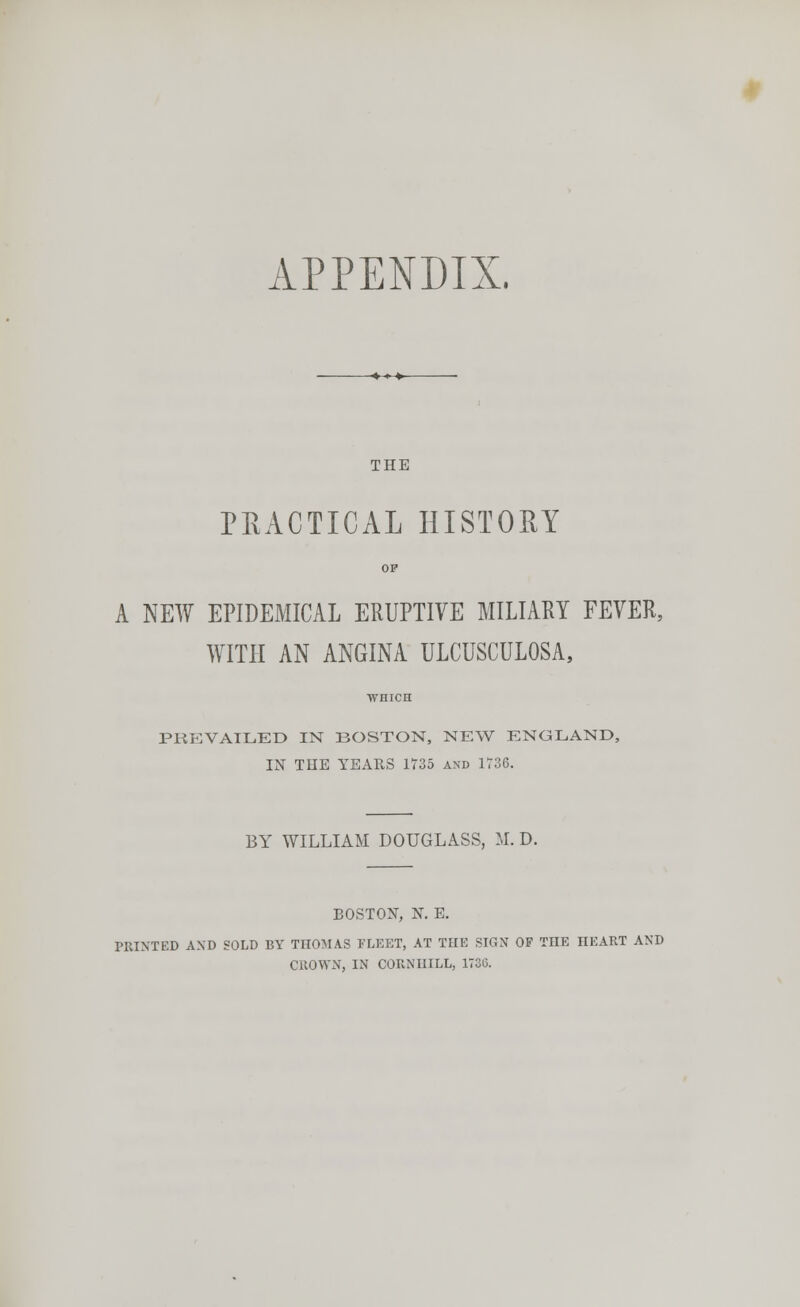 APPENDIX. THE PRACTICAL HISTORY OP A NEW EPIDEMICAL ERUPTIVE MILIARY FEVER, WITH AN ANGINA ULCUSCULOSA, PREVAILED IN BOSTON, NEW ENGLAND, IN THE YEARS 1735 and 1736. BY WILLIAM DOUGLASS, M. D. BOSTON, N. E. PRINTED AXD SOLD BY THOMAS FLEET, AT THE SIGN OF THE HEART AND CROWN, IN CORNHILL, 173(5.