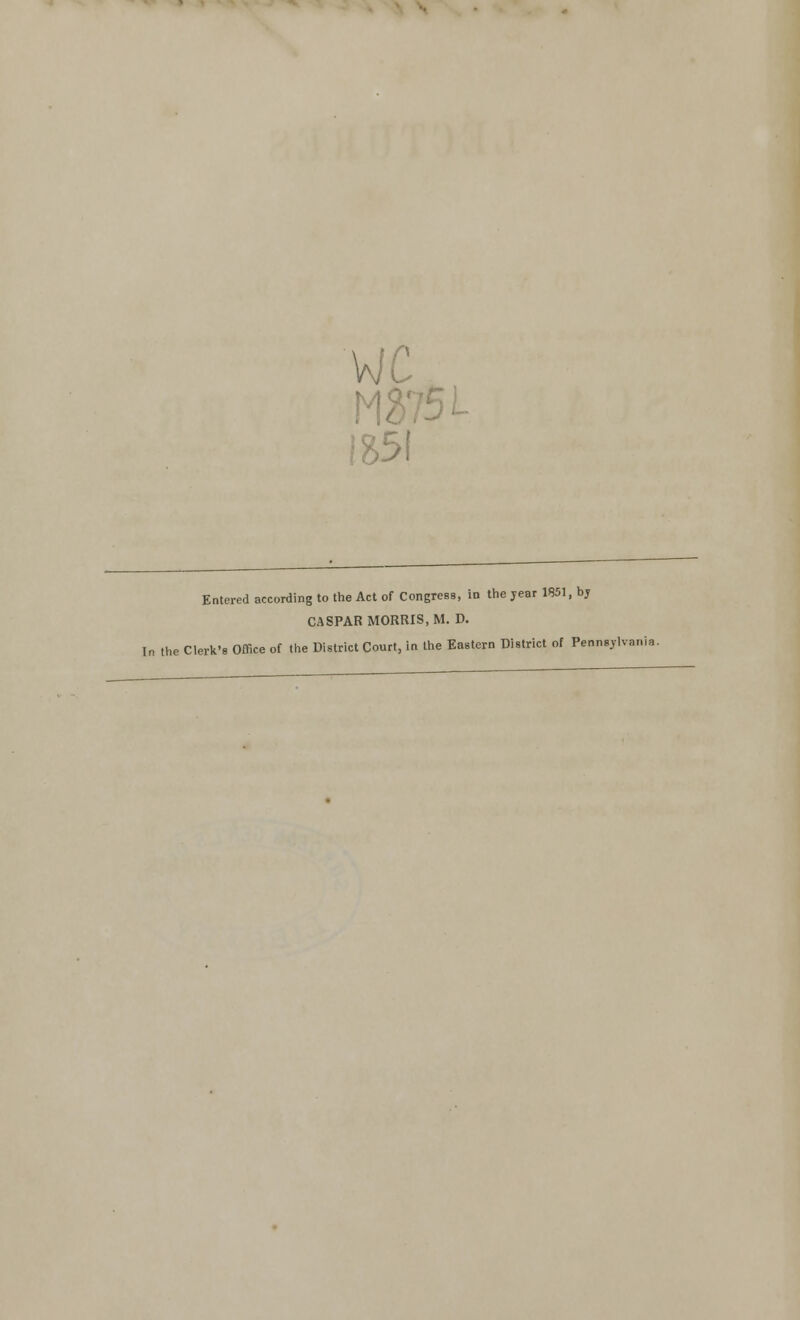 wc 1851 Entered according to the Act of Congress, in the jear 1851, by CASPAR MORRIS, M. D. In the Clerk's Office of the District Court, in the Eastern District of Pennsylvania.