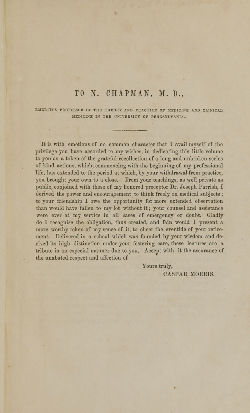 TO N. CHAPMAN, M. D., EMERITUS PROFESSOR OF THE THEORY AND PRACTICE OF MEDICINE AND CLINICAL MEDICINE IN THE UNIVERSITY OF PENNSYLVANIA. It is with emotions of no common character that I avail myself of the privilege you have accorded to my wishes, in dedicating this little volume to you as a token of the grateful recollection of a long and unbroken series of kind actions, which, commencing with the beginning of my professional life, has extended to the period at which, by your withdrawal from practice, you brought your own to a close. From your teachings, as well private as public, conjoined with those of my honored preceptor Dr. Joseph Parrish, I derived the power and encouragement to think freely on medical subjects ; to your friendship I owe the opportunity for more extended observation than would have fallen to my lot without it; your counsel and assistance were ever at my service in all cases of emergency or doubt. Gladly do I recognise the obligation, thus created, and fain would I present a more worthy token of my sense of it, to cheer the eventide of your retire- ment. Delivered in a school which was founded by your wisdom and de- rived its high distinction under your fostering care, these lectures are a tribute in an especial manner due to you. Accept with it the assurance of the unabated respect and affection of Yours truly, CASPAR MORRIS.