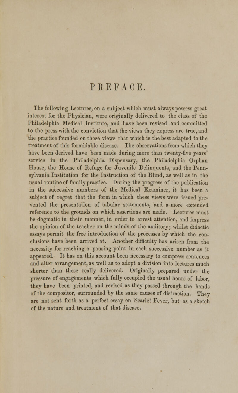 PREFACE. The following Lectures, on a subject which must always possess great interest for the Physician, were originally delivered to the class of the Philadelphia Medical Institute, and have been revised and committed to the press with the conviction that the views they express are true, and the practice founded on those views that which is the best adapted to the treatment of this formidable disease. The observations from which they have been derived have been made during more than twenty-five years' service in the Philadelphia Dispensary, the Philadelphia Orphan House, the House of Refuge for Juvenile Delinquents, and the Penn- sylvania Institution for the Instruction of the Blind, as well as in the usual routine of family practice. During the progress of the publication in the successive numbers of the Medical Examiner, it has been a subject of regret that the form in which these views were issued pre- vented the presentation of tabular statements, and a more extended reference to the grounds on which assertions are made. Lectures must be dogmatic in their manner, in order to arrest attention, and impress the opinion of the teacher on the minds of the auditory; whilst didactic essays permit the free introduction of the processes by which the con- clusions have been arrived at. Another difficulty has arisen from the necessity for reaching a pausing point in each successive number as it appeared. It has on this account been necessary to compress sentences and alter arrangement, as well as to adopt a division into lectures much shorter than those really delivered. Originally prepared under the pressure of engagements which fully occupied the usual hours of labor, they have been printed, and revised as they passed through the hands of the compositor, surrounded by the same causes of distraction. They are not sent forth a3 a perfect essay on Scarlet Fever, but as a sketch of the nature and treatment of that disease.