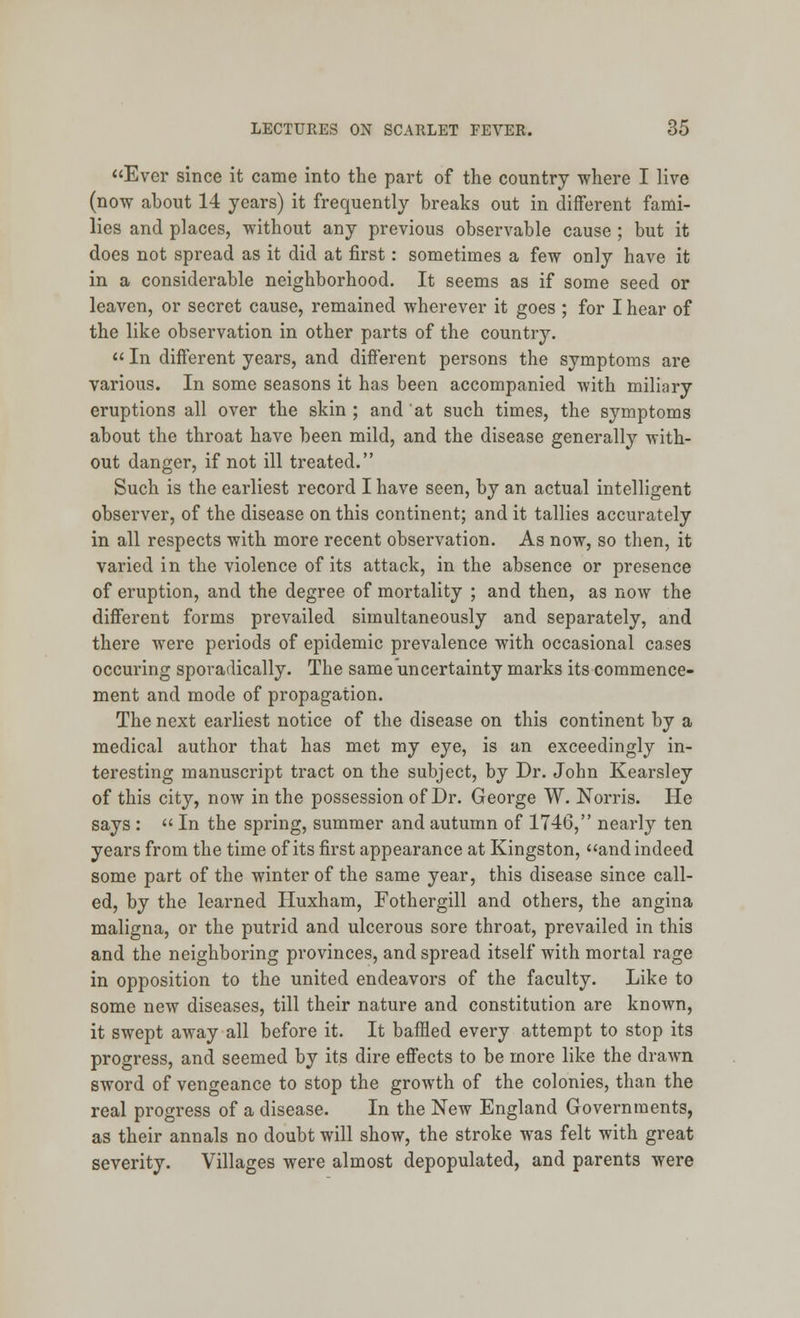 Ever since it came into the part of the country where I live (now about 14 years) it frequently breaks out in different fami- lies and places, without any previous observable cause ; but it does not spread as it did at first: sometimes a few only have it in a considerable neighborhood. It seems as if some seed or leaven, or secret cause, remained wherever it goes ; for I hear of the like observation in other parts of the country.  In different years, and different persons the symptoms are various. In some seasons it has been accompanied with miliary eruptions all over the skin ; and at such times, the symptoms about the throat have been mild, and the disease generally with- out danger, if not ill treated. Such is the earliest record I have seen, by an actual intelligent observer, of the disease on this continent; and it tallies accurately in all respects with more recent observation. As now, so then, it varied in the violence of its attack, in the absence or presence of eruption, and the degree of mortality ; and then, as now the different forms prevailed simultaneously and separately, and there were periods of epidemic prevalence with occasional cases occuring sporadically. The same uncertainty marks its commence- ment and mode of propagation. The next earliest notice of the disease on this continent by a medical author that has met my eye, is an exceedingly in- teresting manuscript tract on the subject, by Dr. John Kearsley of this city, now in the possession of Dr. George W. Norris. He says :  In the spring, summer and autumn of 1746, nearly ten years from the time of its first appearance at Kingston, and indeed some part of the winter of the same year, this disease since call- ed, by the learned Huxham, Fothergill and others, the angina maligna, or the putrid and ulcerous sore throat, prevailed in this and the neighboring provinces, and spread itself with mortal rage in opposition to the united endeavors of the faculty. Like to some new diseases, till their nature and constitution are known, it swept away all before it. It baffled every attempt to stop its progress, and seemed by its dire effects to be more like the drawn sword of vengeance to stop the growth of the colonies, than the real progress of a disease. In the New England Governments, as their annals no doubt will show, the stroke was felt with great severity. Villages were almost depopulated, and parents were
