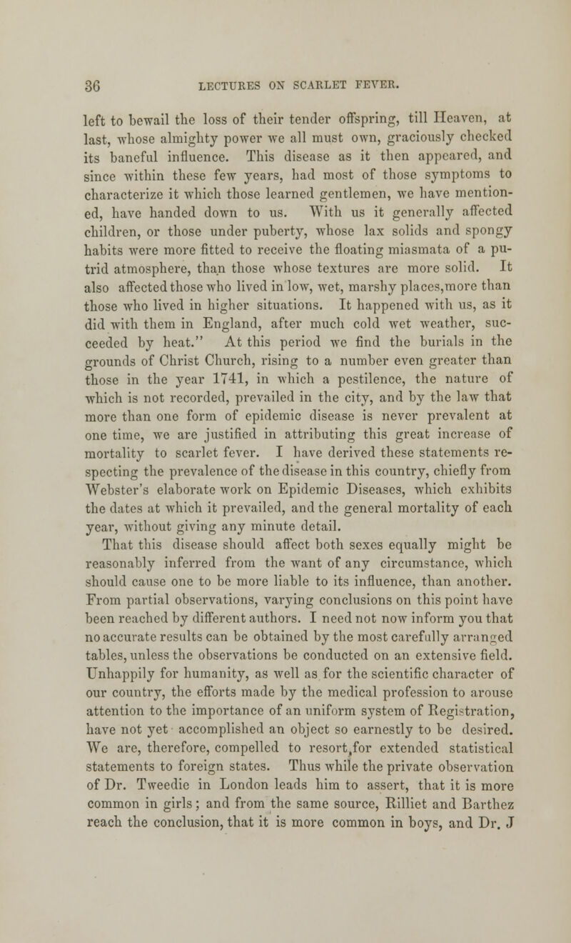 left to bewail the loss of their tender offspring, till Heaven, at last, whose almighty power we all must own, graciously checked its baneful influence. This disease as it then appeared, and since within these few years, had most of those symptoms to characterize it which those learned gentlemen, we have mention- ed, have handed down to us. With us it generally affected children, or those under puberty, whose lax solids and spongy habits were more fitted to receive the floating miasmata of a pu- trid atmosphere, than those whose textures are more solid. It also affected those who lived in low, wet, marshy places,more than those who lived in higher situations. It happened with us, as it did with them in England, after much cold wet weather, suc- ceeded by heat. At this period we find the burials in the grounds of Christ Church, rising to a number even greater than those in the year 1741, in which a pestilence, the nature of which is not recorded, pi*evailed in the city, and by the law that more than one form of epidemic disease is never prevalent at one time, we are justified in attributing this great increase of mortality to scarlet fever. I have derived these statements re- specting the prevalence of the disease in this country, chiefly from Webster's elaborate work on Epidemic Diseases, which exhibits the dates at which it prevailed, and the general mortality of each year, without giving any minute detail. That this disease should affect both sexes equally might be reasonably inferred from the want of any circumstance, which should cause one to be more liable to its influence, than another. From partial observations, varying conclusions on this point have been reached by different authors. I need not now inform you that no accurate results can be obtained by the most carefully arranged tables, unless the observations be conducted on an extensive field. Unhappily for humanity, as well as for the scientific character of our country, the efforts made by the medical profession to arouse attention to the importance of an uniform system of Registration, have not yet accomplished an object so earnestly to be desired. We are, therefore, compelled to resort^for extended statistical statements to foreign states. Thus while the private observation of Dr. Tweedie in London leads him to assert, that it is more common in girls; and from the same source, Rilliet and Barthez reach the conclusion, that it is more common in boys, and Dr. J