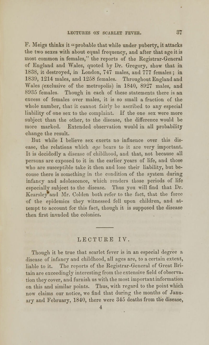 F. Meigs thinks it probable that while under puberty, it attacks the two sexes with about equal frequency, and after that age it is most common in females, the reports of the Registrar-General of England and Wales, quoted by Dr. Gregory, show that in 1838, it destroyed, in London, 747 males, and 777 females; in 1839, 1214 males, and 1258 females. Throughout England and Wales (exclusive of the metropolis) in 1840, 8927 males, and 8935 females. Though in each of these statements there is an excess of females over males, it is so small a fraction of the whole number, that it cannot fairly be ascribed to any especial liability of one sex to the complaint. If the one sex were more subject than the other, to the disease, the difference would be more marked. Extended observation would in all probability change the result. But while I believe sex exerts no influence over this dis- ease, the relations which age bears to it are very important. It is decidedly a disease of childhood, and that, not because all persons are exposed to it in the earlier years of life, and those who are susceptible take it then and lose their liability, but be- couse there is something in the condition of the system during infancy and adolescence, which renders those periods of life especially subject to the disease. Thus you will find that Dr. Kearsley and Mr. Colden both refer to the fact, that the force of the epidemics they witnessed fell upon children, and at- tempt to account for this fact, though it is supposed the disease then first invaded the colonies. LECTURE IV. Though it be true that scarlet fever is in an especial degree a disease of infancy and childhood, all ages are, to a certain extent, liable to it. The reports of the Registrar-General of Great Bri- tain are exceedingly interesting from the extensive field of observa- tion they cover, and furnish us with the most important information on this and similar points. Thus, with regard to the point Avhich now claims our notice, we find that during the months of Janu- ary and February, 1840, there were 345 deaths from the disease, 4