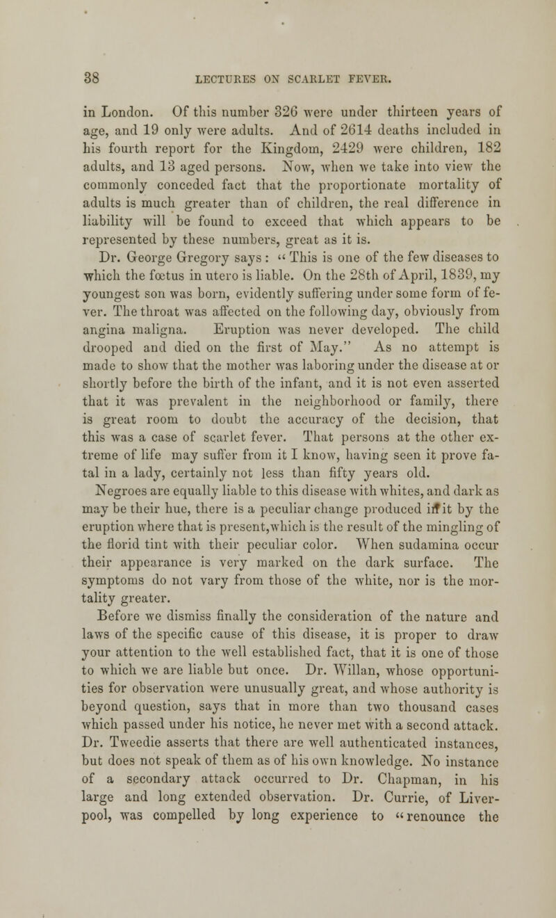 in London. Of this number 326 were under thirteen years of age, and 19 only were adults. And of 2614 deaths included in his fourth report for the Kingdom, 2429 were children, 182 adults, and 13 aged persons. Now, when we take into view the commonly conceded fact that the proportionate mortality of adults is much greater than of children, the real difference in liability will be found to exceed that which appears to be represented by these numbers, great as it is. Dr. George Gregory says :  This is one of the few diseases to which the foetus in utero is liable. On the 28th of April, 1839, my youngest son was born, evidently suffering under some form of fe- ver. The throat was affected on the following day, obviously from angina maligna. Eruption was never developed. The child drooped and died on the first of May. As no attempt is made to show that the mother was laboring under the disease at or shortly before the birth of the infant, and it is not even asserted that it was prevalent in the neighborhood or family, there is great room to doubt the accuracy of the decision, that this was a case of scarlet fever. That persons at the other ex- treme of life may suffer from it I know, having seen it prove fa- tal in a lady, certainly not less than fifty years old. Negroes are equally liable to this disease with whites, and dark as may be their hue, there is a peculiar change produced ir? it by the eruption where that is present,which is the result of the mingling of the florid tint with their peculiar color. When sudamina occur their appearance is very marked on the dark surface. The symptoms do not vary from those of the white, nor is the mor- tality greater. Before we dismiss finally the consideration of the nature and laws of the specific cause of this disease, it is proper to draw your attention to the well established fact, that it is one of those to which we are liable but once. Dr. Willan, whose opportuni- ties for observation were unusually great, and whose authority is beyond question, says that in more than two thousand cases which passed under his notice, he never met with a second attack. Dr. Tweedie asserts that there are well authenticated instances, but does not speak of them as of his own knowledge. No instance of a secondary attack occurred to Dr. Chapman, in his large and long extended observation. Dr. Currie, of Liver- pool, was compelled by long experience to renounce the