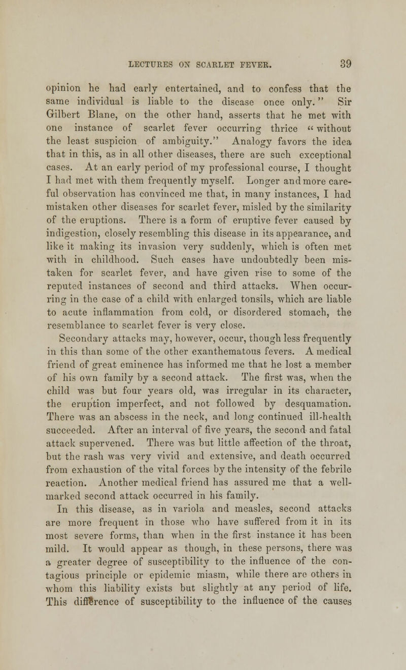 opinion he had early entertained, and to confess that the same individual is liable to the disease once only. Sir Gilbert Blane, on the other hand, asserts that he met with one instance of scarlet fever occurring thrice  without the least suspicion of ambiguity. Analogy favors the idea that in this, as in all other diseases, there are such exceptional cases. At an early period of my professional course, I thought I had met with them frequently myself. Longer and more care- ful observation has convinced me that, in many instances, I had mistaken other diseases for scarlet fever, misled by the similarity of the eruptions. There is a form of eruptive fever caused by indigestion, closely resembling this disease in its appearance, and like it making its invasion very suddenly, which is often met with in childhood. Such cases have undoubtedly been mis- taken for scarlet fever, and have given rise to some of the reputed instances of second and third attacks. When occur- ring in the case of a child with enlarged tonsils, which are liable to acute inflammation from cold, or disordered stomach, the resemblance to scarlet fever is very close. Secondary attacks may, however, occur, though less frequently in this than some of the other exanthematous fevers. A medical friend of great eminence has informed me that he lost a member of his own family by a second attack. The first was, when the child was but four years old, was irregular in its character, the eruption imperfect, and not followed by desquamation. There was an abscess in the neck, and long continued ill-health succeeded. After an interval of five years, the second and fatal attack supervened. There was but little affection of the throat, but the rash was very vivid and extensive, and death occurred from exhaustion of the vital forces by the intensity of the febrile reaction. Another medical friend has assured me that a well- marked second attack occurred in his family. In this disease, as in variola and measles, second attacks are more frequent in those who have suffered from it in its most severe forms, than when in the first instance it has been mild. It would appear as though, in these persons, there was a greater degree of susceptibility to the influence of the con- tagious principle or epidemic miasm, while there are others in whom this liability exists but slightly at any period of life. This difference of susceptibility to the influence of the causes