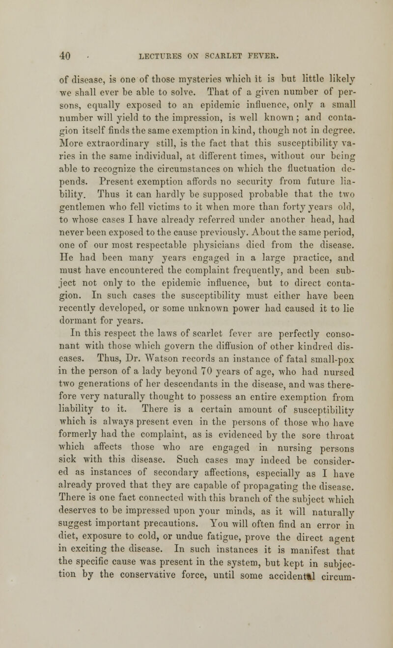 of disease, is one of those mysteries which it is but little likely we shall ever be able to solve. That of a given number of per- sons, equally exposed to an epidemic influence, only a small number will yield to the impression, is well known ; and conta- gion itself finds the same exemption in kind, though not in degree. More extraordinary still, is the fact that this susceptibility va- ries in the same individual, at different times, without our being able to recognize the circumstances on which the fluctuation de- pends. Present exemption affords no security from future lia- bility. Thus it can hardly be supposed probable that the two gentlemen who fell victims to it when more than forty years old, to whose cases I have already referred under another head, had never been exposed to the cause previously. About the same period, one of our most respectable physicians died from the disease. He had been many years engaged in a large practice, and must have encountered the complaint frequently, and been sub- ject not only to the epidemic influence, but to direct conta- gion. In such cases the susceptibility must either have been recently developed, or some unknown power had caused it to lie dormant for years. In this respect the laws of scarlet fever are perfectly conso- nant with those which govern the diffusion of other kindred dis- eases. Thus, Dr. Watson records an instance of fatal small-pox in the person of a lady beyond 70 years of age, who had nursed two generations of her descendants in the disease, and was there- fore very naturally thought to possess an entire exemption from liability to it. There is a certain amount of susceptibility which is always present even in the persons of those who have formerly had the complaint, as is evidenced by the sore throat which affects those who are engaged in nursing persons sick with this disease. Such cases may indeed be consider- ed as instances of secondary affections, especially as I have already proved that they are capable of propagating the disease. There is one fact connected with this branch of the subject which deserves to be impressed upon your minds, as it will naturally suggest important precautions. You will often find an error in diet, exposure to cold, or undue fatigue, prove the direct agent in exciting the disease. In such instances it is manifest that the specific cause was present in the system, but kept in subjec- tion by the conservative force, until some accidental circum-