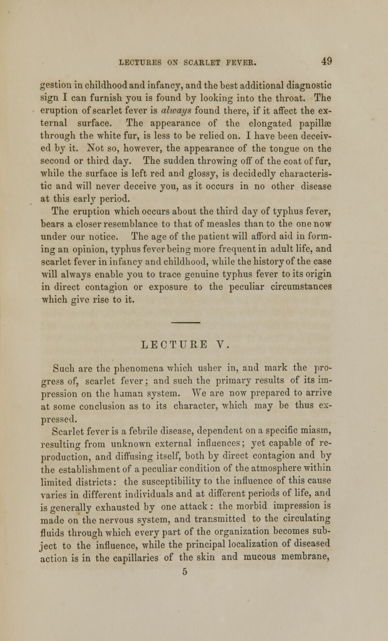 gestion in childhood and infancy, and the best additional diagnostic sign I can furnish you is found by looking into the throat. The eruption of scarlet fever is always found there, if it affect the ex- ternal surface. The appearance of the elongated papillae through the white fur, is less to be relied on. I have been deceiv- ed by it. Not so, however, the appearance of the tongue on the second or third day. The sudden throwing off of the coat of fur, while the surface is left red and glossy, is decidedly characteris- tic and will never deceive you, as it occurs in no other disease at this early period. The eruption which occurs about the third day of typhus fever, bears a closer resemblance to that of measles than to the one now under our notice. The age of the patient will afford aid in form- ing an opinion, typhus fever being more frequent in adult life, and scarlet fever in infancy and childhood, while the history of the case will always enable you to trace genuine typhus fever to its origin in direct contagion or exposure to the peculiar circumstances which give rise to it. LECTURE V. Such are the phenomena which usher in, and mark the pro- gress of, scarlet fever; and such the primary results of its im- pression on the human system. We are now prepared to arrive at some conclusion as to its character, which may be thus ex- pressed. Scarlet fever is a febrile disease, dependent on a specific miasm, resulting from unknown external influences; yet capable of re- production, and diffusing itself, both by direct contagion and by the establishment of a peculiar condition of the atmosphere within limited districts: the susceptibility to the influence of this cause varies in different individuals and at different periods of life, and is generally exhausted by one attack : the morbid impression is made on the nervous system, and transmitted to the circulating fluids through which every part of the organization becomes sub- ject to the influence, while the principal localization of diseased action is in the capillaries of the skin and mucous membrane, 5