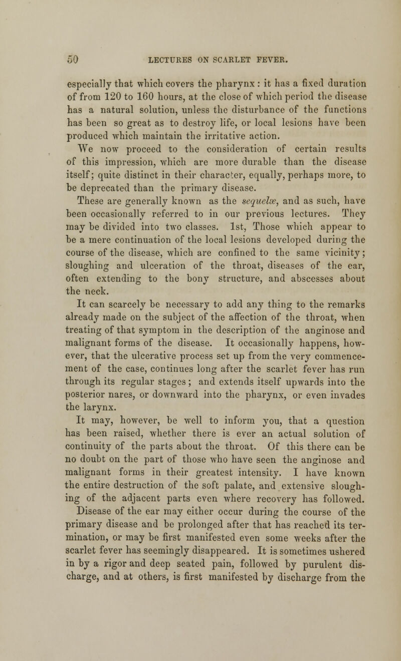 especially that which covers the pharynx : it has a fixed duration of from 120 to 160 hours, at the close of which period the disease has a natural solution, unless the disturbance of the functions has been so great as to destroy life, or local lesions have been produced which maintain the irritative action. We now proceed to the consideration of certain results of this impression, which are more durable than the disease itself; quite distinct in their character, equally, perhaps more, to be deprecated than the primary disease. These are generally known as the sequelse, and as such, have been occasionally referred to in our previous lectures. They may be divided into two classes. 1st, Those which appear to be a mere continuation of the local lesions developed during the course of the disease, which are confined to the same vicinity; sloughing and ulceration of the throat, diseases of the ear, often extending to the bony structure, and abscesses about the neck. It can scarcely be necessary to add any thing to the remarks already made on the subject of the affection of the throat, when treating of that symptom in the description of the anginose and malignant forms of the disease. It occasionally happens, how- ever, that the ulcerative process set up from the very commence- ment of the case, continues long after the scarlet fever has run through its regular stages; and extends itself upwards into the posterior nares, or downward into the pharynx, or even invades the larynx. It may, however, be well to inform you, that a question has been raised, whether there is ever an actual solution of continuity of the parts about the throat. Of this there can be no doubt on the part of those who have seen the anginose and malignant forms in their greatest intensity. I have known the entire destruction of the soft palate, and extensive slough- ing of the adjacent parts even where recovery has followed. Disease of the ear may either occur during the course of the primary disease and be prolonged after that has reached its ter- mination, or may be first manifested even some weeks after the scarlet fever has seemingly disappeared. It is sometimes ushered in by a rigor and deep seated pain, followed by purulent dis- charge, and at others, is first manifested by discharge from the