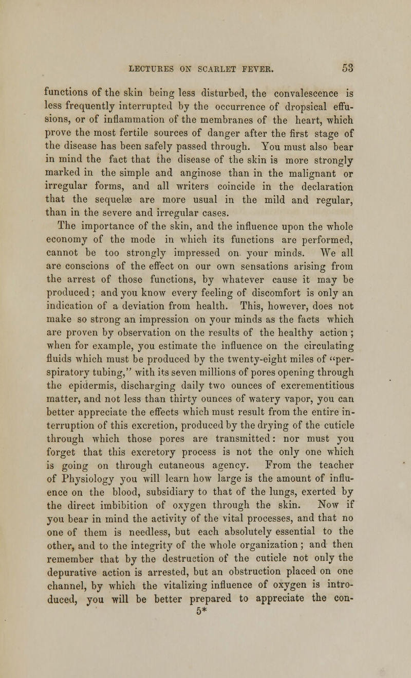 functions of the skin being less disturbed, the convalescence is less frequently interrupted by the occurrence of dropsical effu- sions, or of inflammation of the membranes of the heart, which prove the most fertile sources of danger after the first stage of the disease has been safely passed through. You must also bear in mind the fact that the disease of the skin is more strongly marked in the simple and anginose than in the malignant or irregular forms, and all writers coincide in the declaration that the sequelae are more usual in the mild and regular, than in the severe and irregular cases. The importance of the skin, and the influence upon the whole economy of the mode in which its functions are performed, cannot be too strongly impressed on. your minds. We all are conscions of the effect on our own sensations arising from the arrest of those functions, by whatever cause it may be produced ; and you know every feeling of discomfort is only an indication of a deviation from health. This, however, does not make so strong an impression on your minds as the facts which are proven by observation on the results of the healthy action; when for example, you estimate the influence on the circulating fluids which must be produced by the twenty-eight miles of per- spiratory tubing, with its seven millions of pores opening through the epidermis, discharging daily two ounces of excrementitious matter, and not less than thirty ounces of watery vapor, you can better appreciate the effects which must result from the entire in- terruption of this excretion, produced by the drying of the cuticle through which those pores are transmitted: nor must you forget that this excretory process is not the only one which is going on through cutaneous agency. From the teacher of Physiology you will learn how large is the amount of influ- ence on the blood, subsidiary to that of the lungs, exerted by the direct imbibition of oxygen through the skin. Now if you bear in mind the activity of the vital processes, and that no one of them is needless, but each absolutely essential to the other, and to the integrity of the whole organization; and then remember that by the destruction of the cuticle not only the depurative action is arrested, but an obstruction placed on one channel, by which the vitalizing influence of oxygen is intro- duced, you will be better prepared to appreciate the con- 5*