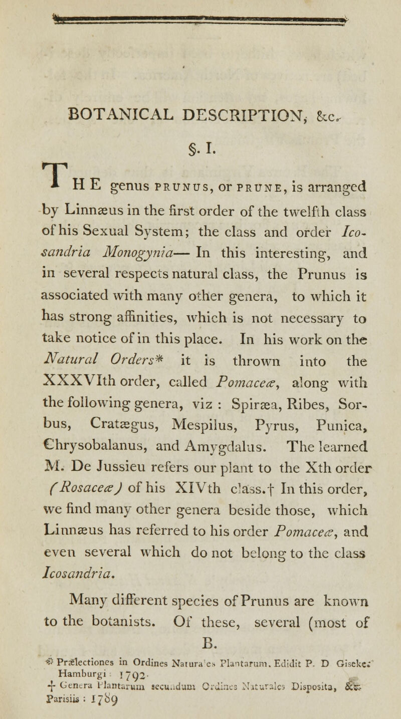 BOTANICAL DESCRIPTION, &c, §.I. T * HE genus prunus, or prune, is arranged by Linnaeus in the first order of the twelfth class of his Sexual System; the class and order Ico- sandria Monogynia— In this interesting, and in several respects natural class, the Prunus is associated with many other genera, to which it has strong affinities, which is not necessary to take notice of in this place. In his work on th« Natural Orders* it is thrown into the XXXVIth order, called Pomacece, along with the following genera, viz : Spiraea, Ribes, Sor~ bus, Crataegus, Mespilus, Pyrus, Punica, Chrysobalanus, and Amygdalus. The learned M. De Jussieu refers our plant to the Xth order (RosaceaJ of his XlVth c'ass.f In this order, we find many other genera beside those, which Linnaeus has referred to his order Pomacea, and even several which do not belong to the class Icosandria. Many different species of Prunus are known to the botanists. Of these, several (most of B. « PrSlectiones in Ordines Naturae* Pla-narum. Edidit P. D Gisekc; Hamburgi j 7Q2- •J- Genera llantaruni secundum Ordines Niturales Dispositj, &»:- Pansiis = I7&9