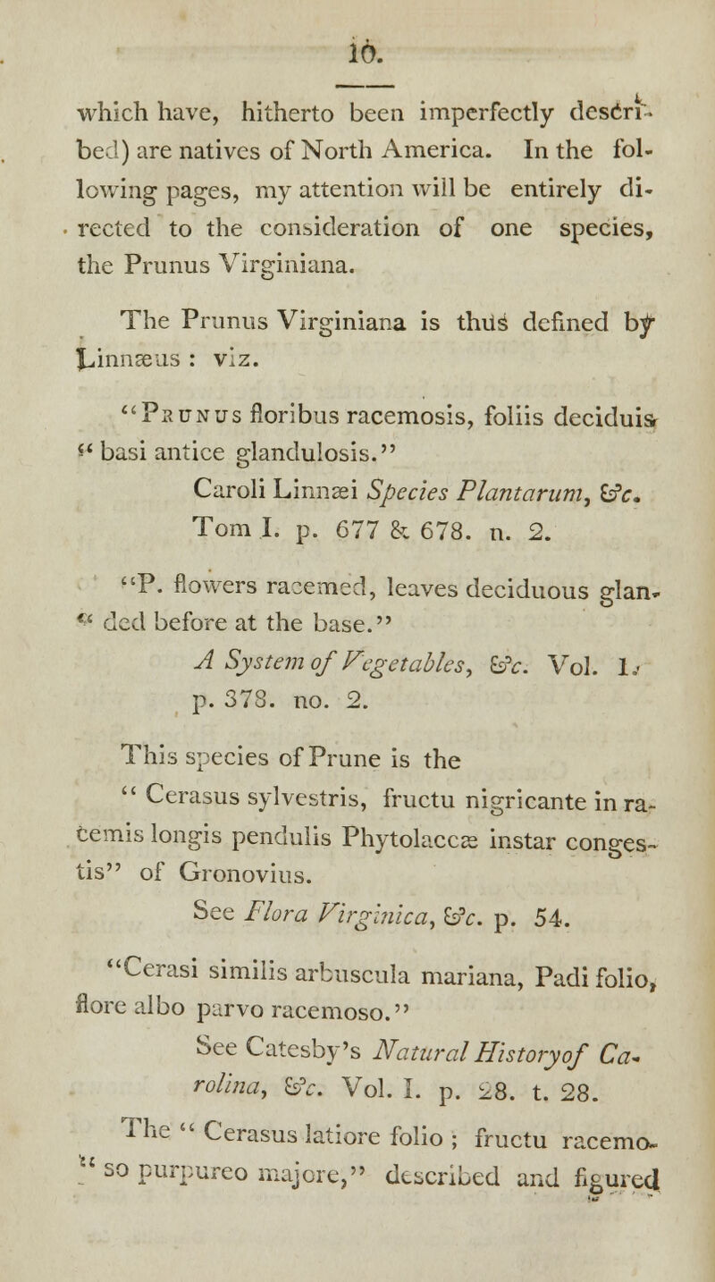 which have, hitherto been imperfectly descri- bed) are natives of North America. In the fol- lowing pages, my attention will be entirely di- rected to the consideration of one species, the Prunus Virginiana. The Primus Virginiana is thus defined b^ Jjinnseus : viz. Paunus fioribus racemosis, foliis deciduis- ** basi antice glandulosis. Caroli Linnaei Species Plantarum, fcfc. Tom I. p. 677 & 678. n. 2. P. flowers racemed, leaves deciduous glan- * ded before at the base. A System of Vegetables■, &c. Vol. 1.- p. 378. no. 2. This species of Prune is the  Cerasus sylvestris, fructu nigricante in ra~ temis longis pendulis Phytolacca instar conges- tis of Gronovius. See Flora Virginica, &c. p. 54. Cerasi similis arbuscula mariana, Padi folio, flore albo parvo racemoso. See Catesby's Natural History of Ca~ rolina, &V. Vol. I. p. 2& t. 28. The  Cerasus latiore folio ; fructu racemo- u so purpureo majore, described and figured