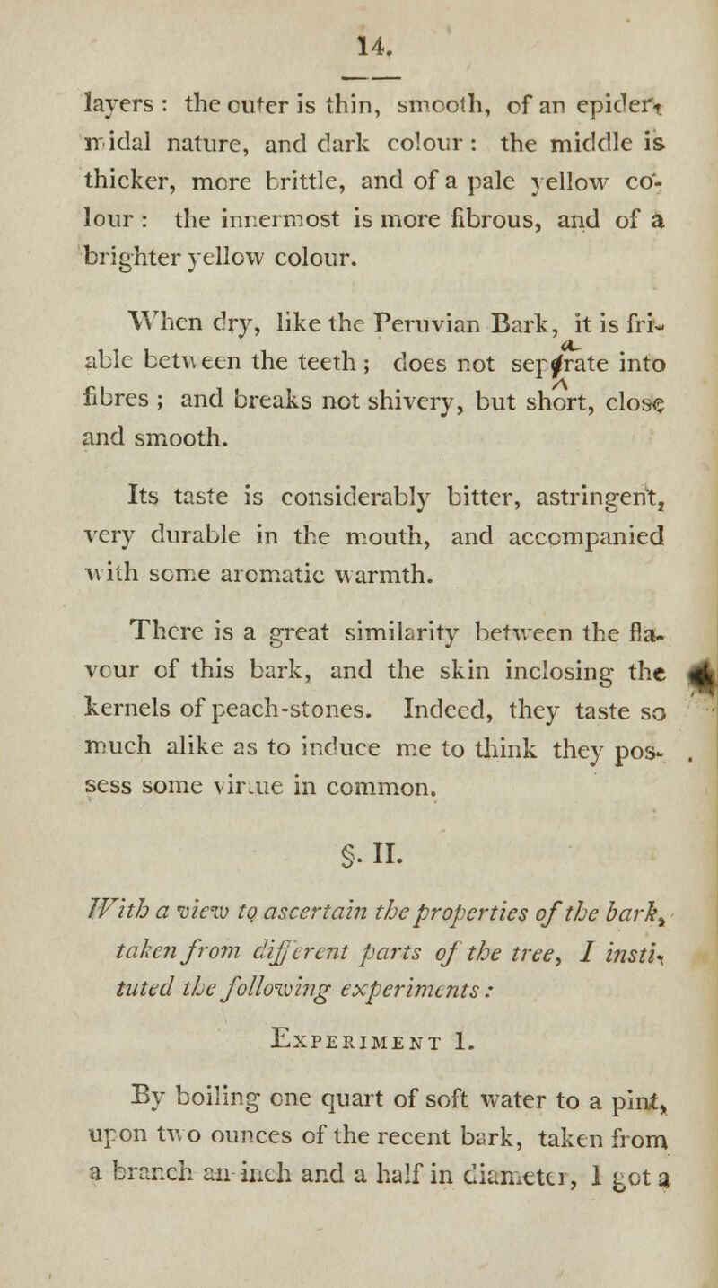layers : the cuter is thin, smooth, of an epidert iridal nature, and dark colour: the middle is thicker, mere brittle, and of a pale yellow co- lour : the innermost is more fibrous, and of & brighter yellow colour. When dry, like the Peruvian Bark, it is fri- able betu een the teeth ; does not separate into fibres ; and breaks not shivery, but short, close and smooth. Its taste is considerably bitter, astringent, very durable in the mouth, and accompanied with some aromatic warmth. There is a great similarity between the fla- vour of this bark, and the skin inclosing the <(A kernels of peach-stones. Indeed, they taste so much alike as to induce me to think they pos- sess some vir.ue in common. §. II. With a view to ascertain the properties of the barlty taken from (liferent parts oj the tree, I insti* tuttd the following experiments : Experiment 1. By boiling one quart of soft water to a pint, upon two ounces of the recent bark, taken from a branch an inch and a half in diameter, 1 got a
