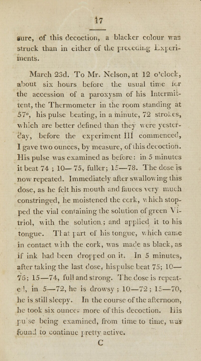 sure, of this decoction, a blacker colour was struck than in either of the pieceoiiig Experi- ments. March 23d. To Mr. Nelson, at 12 o'clock, about six hours before the usual time ior the accession of a paroxysm of his Intermit- tent, the Thermometer in the room standing at 57°, his pulse beating, in a minute, 72 strokes, which are better defined than they were yester- day, before the experiment III commenced, I gave two ounces, by measure, of this decoction. His pulse was examined as before: in 5 minutes it beat 74 ; 10—75, fuller; 15—78. The dose is now repeated. Immediately after swallowing this dose, as he felt his mouth and fauces very much constringed, he moistened the ccrk, v.hich stop- ped the vial containing the solution of green Vi- triol, with the solution ; and applied it to his tongue. Tl at i art of his tongue, v.hich came in contact with the cork, was made as black, as if ink had been dropped on it. In 5 minutes, after taking the last dose, hispulse beat 75; 10— 75; 15—74, full and strong. The dose is repeat- e 1, in 5—72, he is drowsy ; 10—72 ; 15—70, he is still sleepy. In the course of the afternoon, he took six ounce; more of this decoction. His pu-se being examined, from time to time, was found to continue pretty active. C