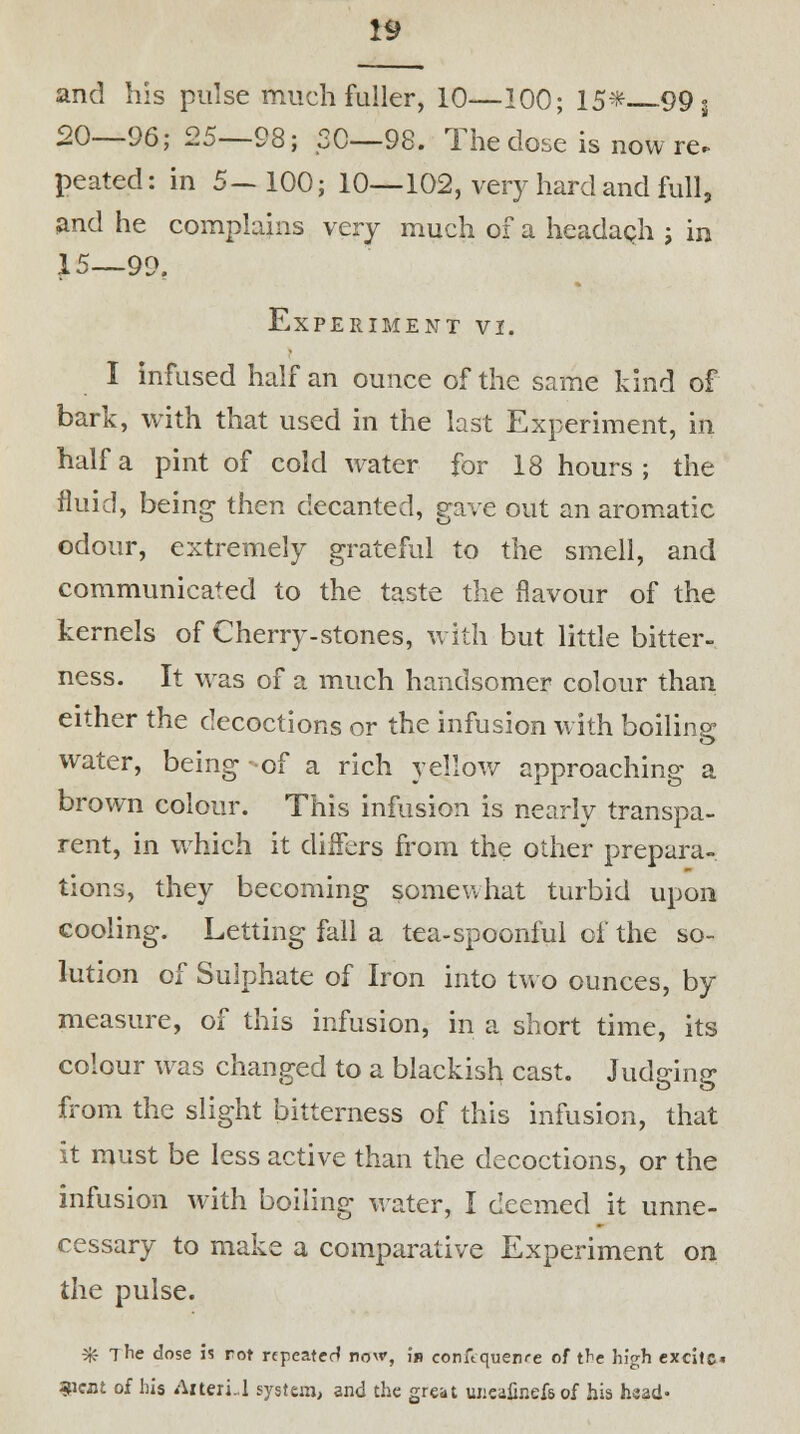 and his pulse much fuller, 10—100; 15-* 99 s 90—96; 25—98; .20—98. The dose is now re. peated: in 5—100; 10—102, very hard and full, and he complains very much of a headach ; in 15—99. Experiment vi. I infused half an ounce of the same kind of bark, with that used in the last Experiment, in half a pint of cold water for 18 hours; the fluid, being then decanted, gave out an aromatic odour, extremely grateful to the smell, and communicated to the taste the flavour of the kernels of Cherry-stones, with but little bitter- ness. It was of a much handsomer colour than either the decoctions or the infusion with boiling water, being of a rich yellow approaching a brown colour. This infusion is nearly transpa- rent, in which it differs from the other prepara- tions, they becoming somewhat turbid upon cooling. Letting fall a tea-spoonful of the so- lution of Sulphate of Iron into two ounces, by measure, of this infusion, in a short time, its colour was changed to a blackish cast. Judging from the slight bitterness of this infusion, that it must be less active than the decoctions, or the infusion with boiling water, I deemed it unne- cessary to make a comparative Experiment on the pulse. 3ff The dose is rot repeater* now, i» conftquenre of the high excitc« 3i«tt of his Aiteri .1 system, and the great uucafinefs of his head'