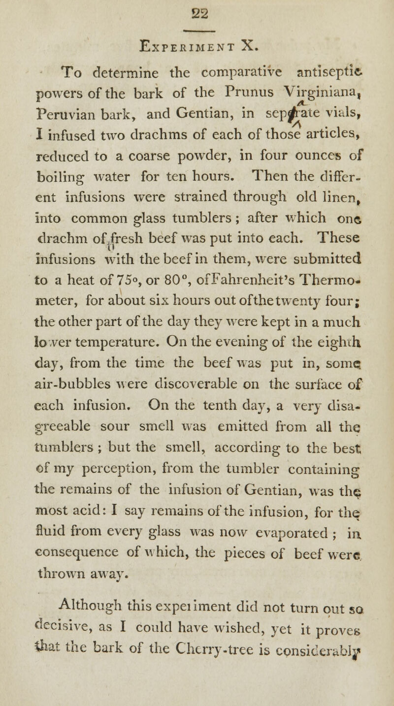 Experiment X. To determine the comparative antiseptic powers of the bark of the Primus Virginiana, Peruvian bark, and Gentian, in separate vials, I infused two drachms of each of those articles, reduced to a coarse powder, in four ounces of boiling water for ten hours. Then the differ- ent infusions were strained through old linen, into common glass tumblers; after which one drachm of fresh beef was put into each. These infusions with the beef in them, were submitted to a heat of 75°, or 80°, of Fahrenheit's Thermo- meter, for about six hours out of the twenty four; the other part of the day they were kept in a much lower temperature. On the evening of the eighth day, from the time the beef was put in, some? air-bubbles were discoverable on the surface of each infusion. On the tenth day, a very disa- greeable sour smell was emitted from all the tumblers ; but the smell, according to the best of my perception, from the tumbler containing the remains of the infusion of Gentian, was the most acid: I say remains of the infusion, for the fluid from every glass was now evaporated ; in consequence of which, the pieces of beef were thrown away. Although this expeiiment did not turn out so decisive, as I could have wished, yet it proves that the bark of the Cherry-tree is considerably