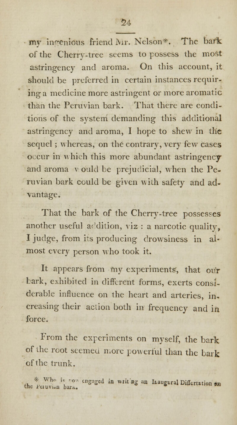 my ingenious friend Mr. Nelson*. The bafk of the Cherry-tree seems to possess the most astringency and aroma. On this account, it should be preferred in certain instances requir- ing a medicine more astringent or more aromatic than the Peruvian bark. That there are condi- tions of the system demanding this additional astringency and aroma, I hope to shew in the sequel; whereas, on the contrary, very few cases occur in which this more abundant astringency and aroma v ould be prejudicial, when the Pe- ruvian bark could be given with safety and ad- vantage. That the bark of the Cherry-tree possesses another useful addition, viz : a narcotic quality, I judge, from its producing drowsiness in al- most every person who took it. It appears from my experiments, that our bark, exhibited in different forms, exerts consi- derable influence on the heart and arteries, in. creasing their action both in frequency and in force. From the experiments on myself, the bark of the root seemea more powerful than the bark of the trunk. * Who h no« engaged in wiit'ng an haugural Diflcrution «n the reiuviun bariv.