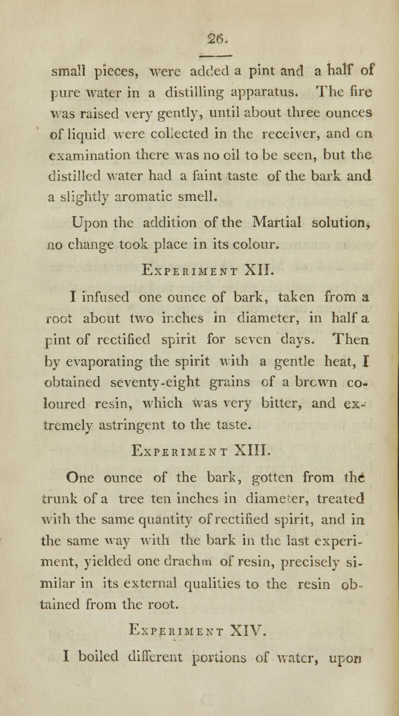 small pieces, were added a pint and a half of pure water in a distilling apparatus. The fire was raised very gently, until about three ounces of liquid were collected in the receiver, and en examination there was no oil to be seen, but the distilled water had a faint taste of the bark and a slightly aromatic smell. Upon the addition of the Martial solution $ no change took place in its colour. Experiment XII. I infused one ounce of bark, taken from a root about two inches in diameter, in half a pint of rectified spirit for seven days. Then by evaporating the spirit with a gentle heat, I obtained seventy-eight grains cf a brewn co- loured resin, which was very bitter, and ex- tremely astringent to the taste. Experiment XIII. One ounce of the bark, gotten from the trunk of a tree ten inches in diameter, treated with the same quantity of rectified spirit, and in the same way with the bark in the last experi- ment, yielded one drachm of resin, precisely si- milar in its external qualities to the resin ob- tained from the root. Experiment XIV. I boiled difFerent portions of water, upon