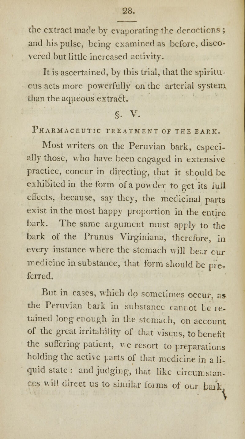 the extract made by evaporating tre decoctions ; and his pulse, being examined as before, disco- vered but little increased activity. It is ascertained, by this trial, that the spiritu- ous acts more powerfully on the arterial system., than the aqueous extract. §• V. Pharmaceutic treatment of the bark. Most writers on the Peruvian bark, especi- ally those, who have been engaged in extensive practice, concur in directing, that it should be exhibited in the form of a powder to get its iuil effects, because, say they, the medicinal parts exist in the most happy proportion in the entire bark. The same argument must apply to the bark of the Prunus Virginiana, therefore, in every instance where the stomach will bei.r cur medicine in substance, that form should be pre- ferred. But in cases, which dp sometimes occur, as the Peruvian Lark in substance cannot Le ie- tained long enough in the stomach, on account of the great irritability of that viscus, to benefit the suffering patient, v e resort to preparations holding the active tarts of that medicine in a li- quid state : and judging, that like circumstan- ces will direct us to similar ioims of our frark