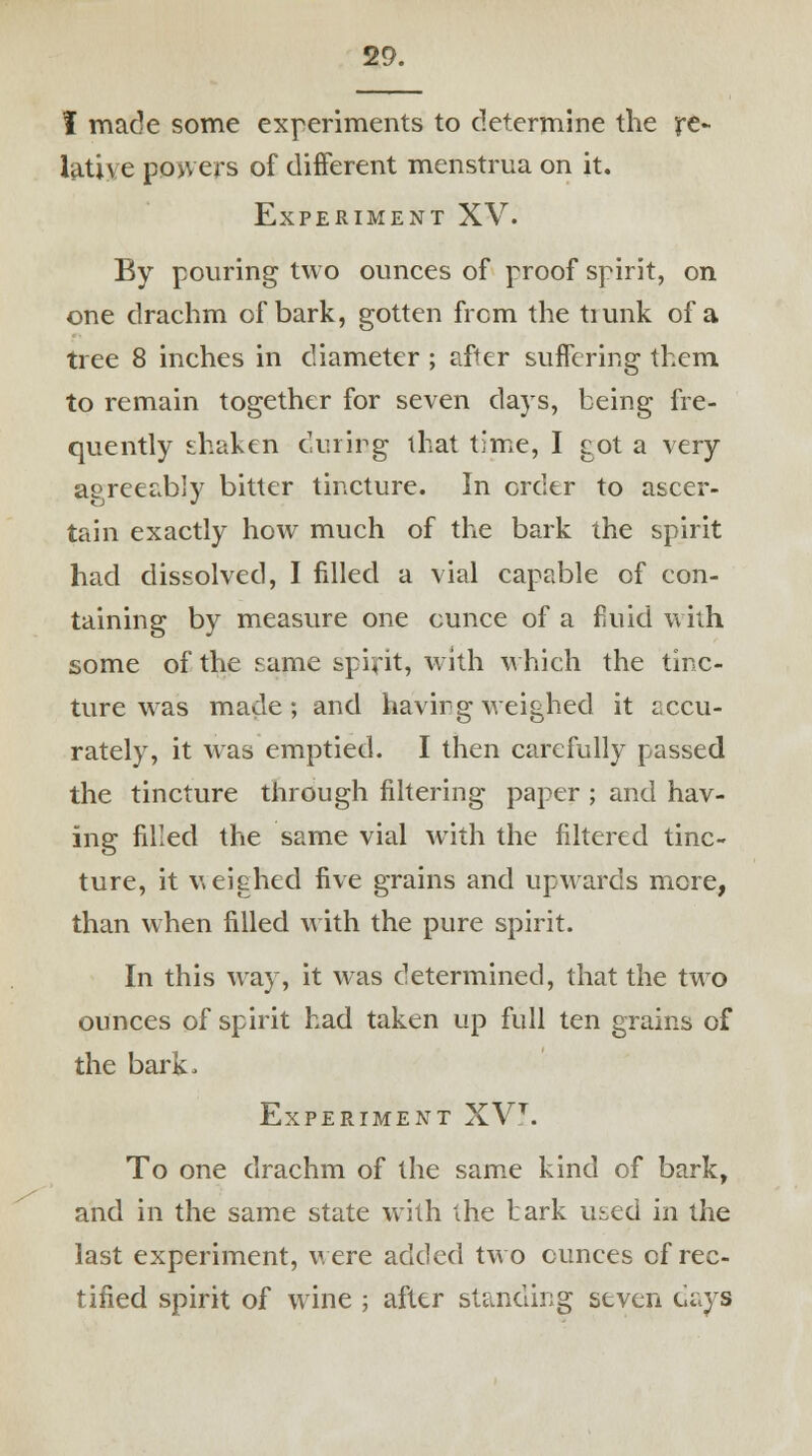 I made some experiments to determine the re- lative powers of different menstrua on it. Experiment XV. By pouring two ounces of proof spirit, on one drachm of bark, gotten from the tiunk of a tree 8 inches in diameter ; after suffering them, to remain together for seven da)Ts, being fre- quently shaken during that time, I got a very agreeably bitter tincture. In order to ascer- tain exactly how much of the bark the spirit had dissolved, I filled a vial capable of con- taining by measure one ounce of a fluid with some of the same spirit, with which the tinc- ture was made; and having weighed it accu- rately, it was emptied. I then carefully passed the tincture through filtering paper ; and hav- ing filled the same vial with the filtered tinc- ture, it weighed five grains and upwards more, than when filled with the pure spirit. In this way, it was determined, that the two ounces of spirit had taken up full ten grains of the bark. Experiment XVt. To one drachm of the same kind of bark, and in the same state with the bark used in the last experiment, were added two ounces of rec- tified spirit of wine ; after standing seven days