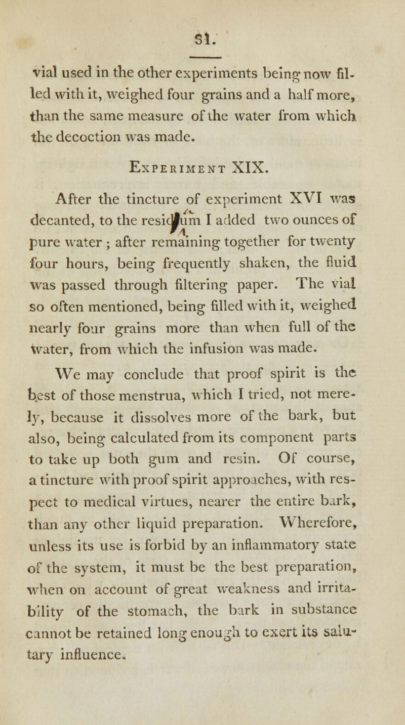 SI. vial used in the other experiments being now fil- led with it, weighed four grains and a half more, than the same measure of the water from which the decoction was made. Experiment XIX. After the tincture of experiment XVI was decanted, to the resioJum I added two ounces of pure water ; after remaining together for twenty- four hours, being frequently shaken, the fluid was passed through filtering paper. The vial so often mentioned, being filled with it, weighed nearly four grains more than when full of the water, from which the infusion was made. We may conclude that proof spirit is the best of those menstrua, which I tried, not mere- ly, because it dissolves more of the bark, but also, being calculated from its component parts to take up both gum and resin. Of course, a tincture with proof spirit approaches, with res- pect to medical virtues, nearer the entire bark, than any other liquid preparation. Wherefore, unless its use is forbid by an inflammatory state of the system, it must be the best preparation, when on account of great weakness and irrita- bility of the stomach, the bark in substance cannot be retained long enough to exert its salu- tary influence.