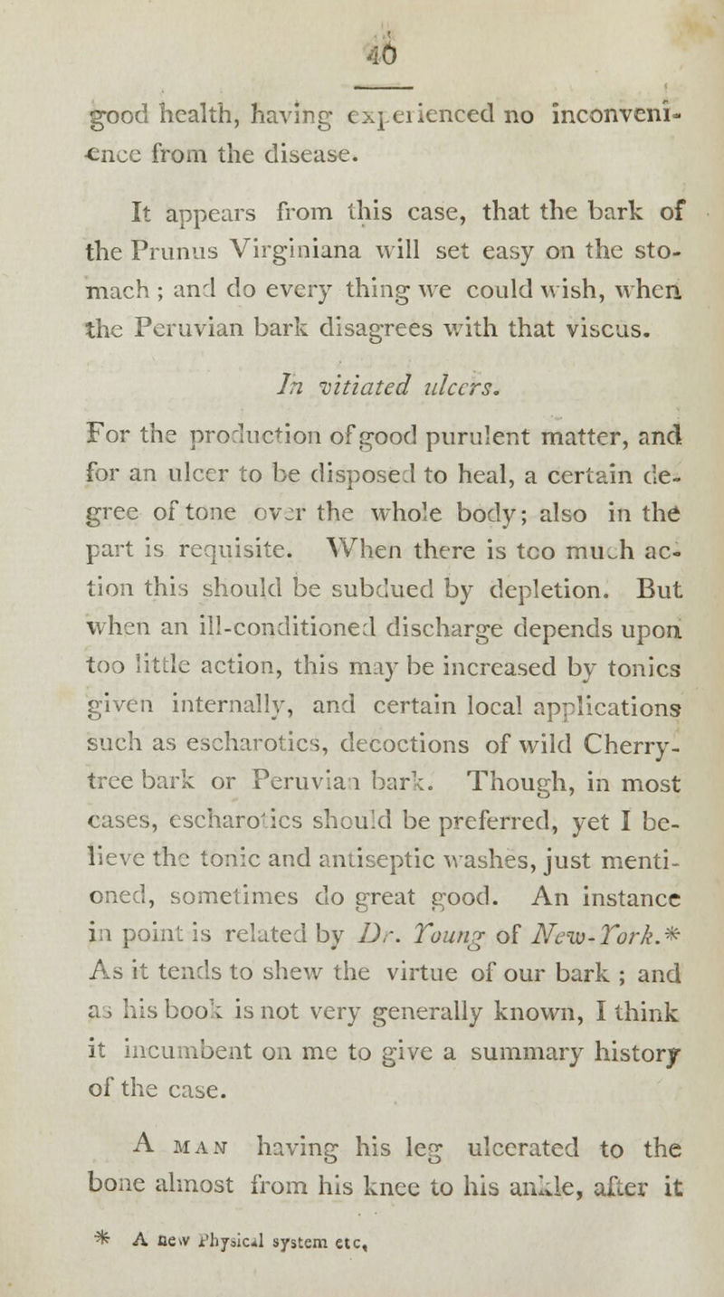 good health, having experienced no inconveni- ence from the disease. It appears from this case, that the bark of the Primus Virginiana will set easy on the sto- mach ; and do every thing we could wish, when the Peruvian bark disagrees with that viscus. In vitiated ulcers. For the production of good purulent matter, and for an ulcer to be disposed to heal, a certain de- gree of tone ov^r the whole body; also in the part is requisite. When there is too mu.h ac- tion this should be subdued by depletion. But when an ill-conditioned discharge depends upon too little action, this may be increased by tonics given internally, and certain local applications such as escharotics, decoctions of wild Cherry- tree bark or Peruvian bark. Though, in most cases, escharotics should be preferred, yet I be- lieve the tonic and antiseptic washes, just menti- oned, sometimes do great good. An instance in point is related by Dr. Toung of New-York.* As it tends to shew the virtue of our bark ; and a3 his book is not very generally known, I think it incumbent on me to give a summary history of the case. A man having his leg ulcerated to the bone almost from his knee to his ankle, after it % A Be* Physical system etc,