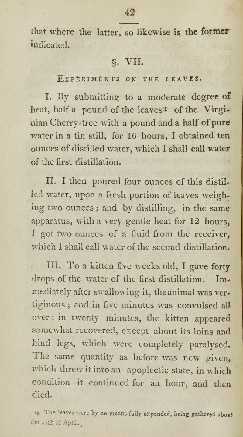 thst where the latter, so likewise is the former indicated. §• VII. Experiments on the leaves. I. By submitting to a moderate degree of heat, half a pound of the leaves* of the Virgi* man Cherry-tree with a pound and a half of pure water in a tin still, for 16 hours, I obtained ten ounces of distilled water, which I shall call water of the first distillation. II. I then poured four ounces of this distil- led water, upon a fresh portion of leaves weigh- ing two ounces ; and by distilling, in the same apparatus, with a very gentle heat for 12 hours, I got two ounces of a fluid from the receiver, which I shall call water of the second distillation. III. To a kitten five weeks old, I gave forty drops of the water of the first distillation. Im- mediately after swallowing it, the animal was ver- tiginous ; and in five minutes was convulsed all over; in twenty minutes, the kitten appeared somewhat recovered, except about its loins and hind legs, which were completely paralysed. The same quantity as before was new given, which threw it into an apoplectic state, in which condition it continued for an hour, and then died. * rhe 1eav« were by no means fully expanded, being gathered about the *. .ih. of April.