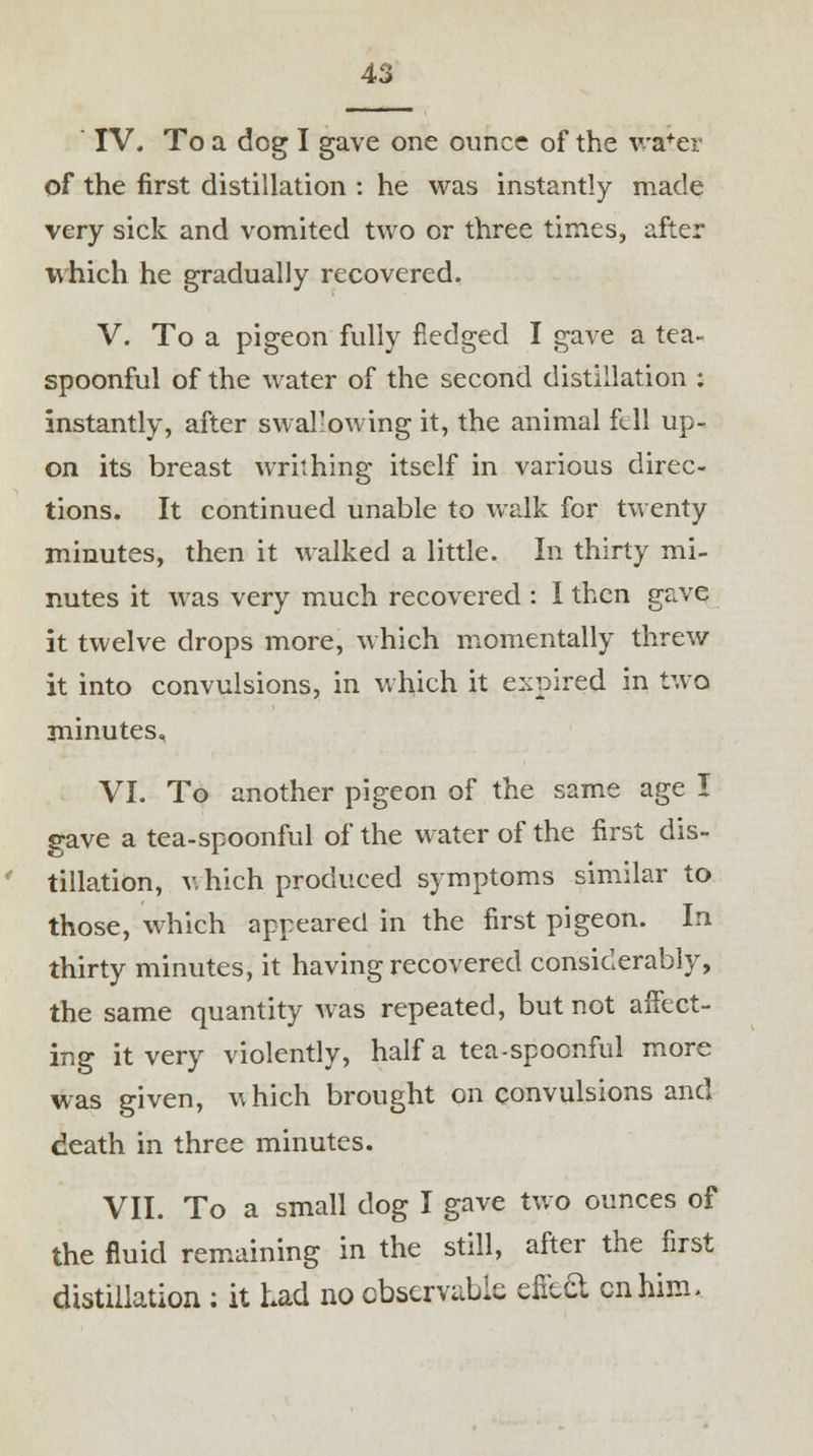 IV. To a dog I gave one ounce of the wa+er of the first distillation : he was instantly made very sick and vomited two or three times, after which he gradually recovered. V. To a pigeon fully fledged I gave a tea- spoonful of the water of the second distillation : instantly, after swallowing it, the animal fell up- on its breast writhing itself in various direc- tions. It continued unable to walk for twenty minutes, then it walked a little. In thirty mi- nutes it was very much recovered : I then gave it twelve drops more, which momentally threw it into convulsions, in which it expired in two minutes, VI. To another pigeon of the same age I gave a tea-spoonful of the water of the first dis- tillation, v. hich produced symptoms similar to those, which appeared in the first pigeon. In thirty minutes, it having recovered considerably, the same quantity was repeated, but not affect- ing it very violently, half a tea-spoonful more was given, which brought on convulsions and death in three minutes. VII. To a small dog I gave two ounces of the fluid remaining in the still, after the first distillation : it had no observable efieft en him >