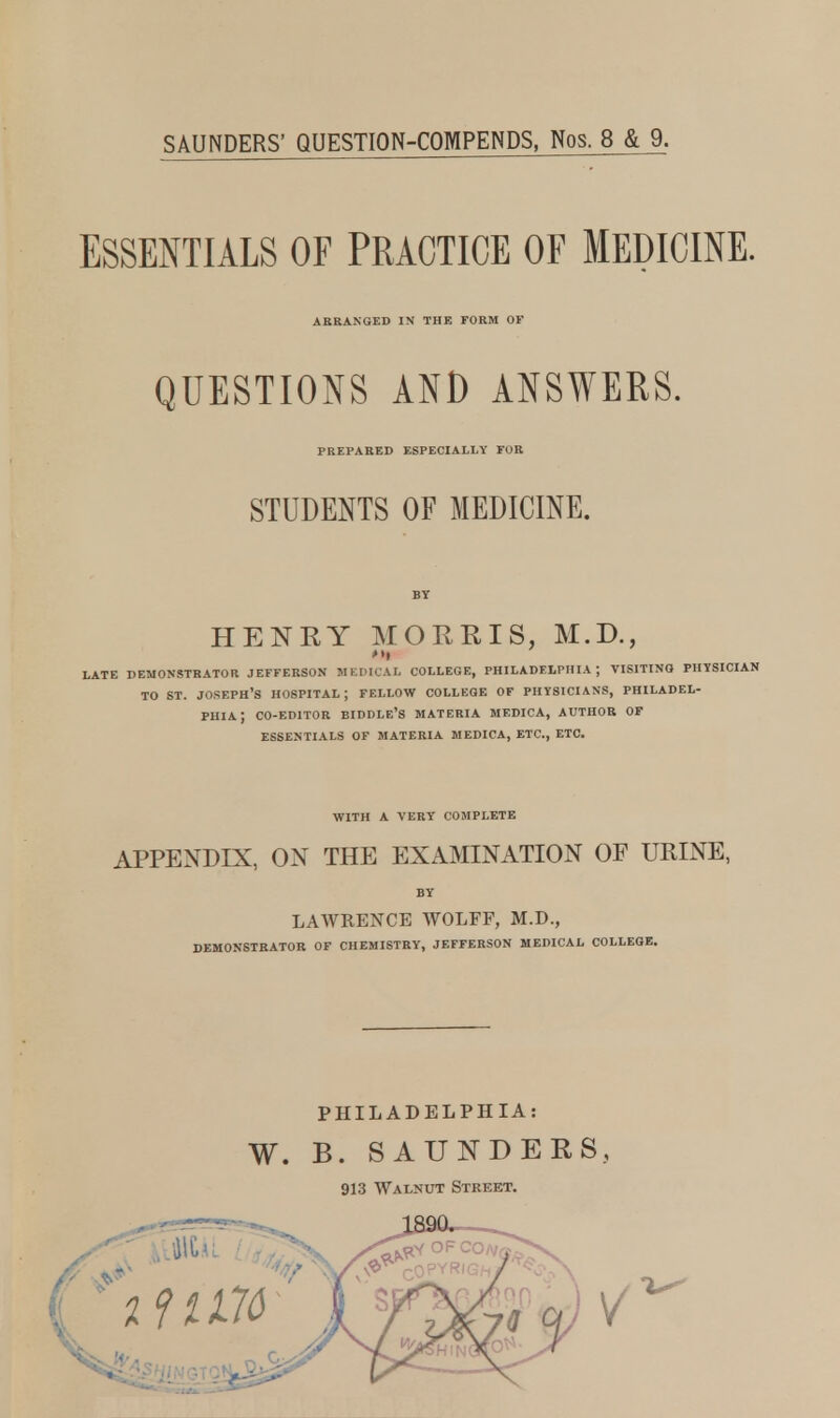 SAUNDERS' QUESTION-COMPENDS, Nos. 8 & 9. ESSENTIALS OF PRACTICE OF MEDICINE. ARRANGED IN THE FORM OF QUESTIONS AND ANSWERS. PREPARED ESPECIALLY FOR STUDENTS OF MEDICINE. BY HENRY MORRIS, M.D., LATE DEMONSTRATOR JEFFERSON MEDICAL COLLEGE, PHILADELPHIA; VISITING PHYSICIAN TO ST. JOSF.PH'S HOSPITAL; FELLOW COLLEGE OF PHYSICIANS, PHILADEL- PHIA J CO-EDITOR EIDDLE'S MATERIA MEDICA, AUTHOR OF ESSENTIALS OF MATERIA MEDICA, ETC., ETC. WITH A VERY COMPLETE APPENDIX, ON THE EXAMINATION OF URINE, BY LAWRENCE WOLFF, M.D., DEMONSTRATOR OF CHEMISTRY, JEFFERSON MEDICAL COLLEGE. PHILADELPHIA: W. B. SAUNDERS, 913 Walnut Street.
