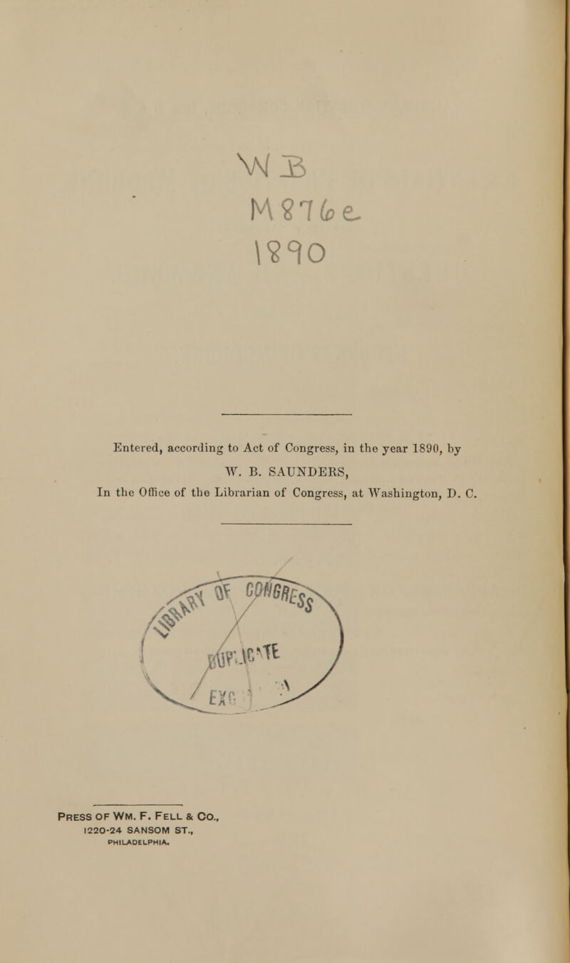 mo Entered, according to Act of Congress, in the year 1890, by W. B. SAUNDERS, In the Olhue of tho Librarian of Congress, at Washington, D. C. Press of Wm. F. Fell & Co., 1220-24 SANSON! ST., PHILADELPHIA.