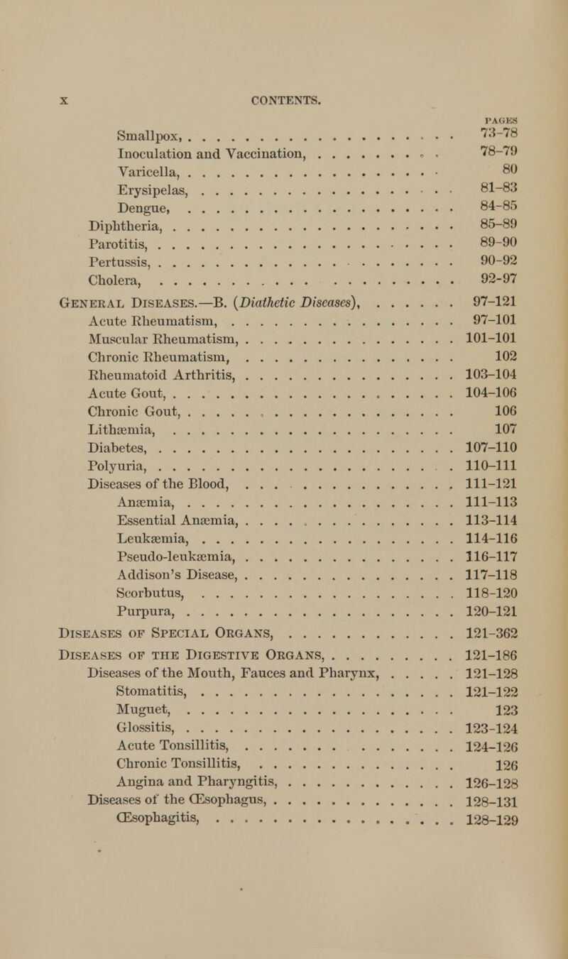 PAMKS Smalliwx 73-78 Inoculation and Vaccination, . 78-79 Varicella, 80 Erysipelas, 81-83 Dengue, 84-85 Diphtheria, 85-89 Parotitis, 89-90 Pertussis, 90-92 Cholera 92-97 General Diseases.—B. (Diathetic Diseases), 97-121 Acute Rheumatism, 97-101 Muscular Rheumatism, 101-101 Chronic Rheumatism, 102 Rheumatoid Arthritis, 103-104 Acute Gout, 104-106 Chronic Gout, , 106 Lithaemia 107 Diabetes, 107-110 Polyuria, 110-111 Diseases of the Blood, ... 111-121 Anaemia, 111-113 Essential Ana;mia, 113-114 Leukaemia, 114-116 Pseudo-leukaemia, 116-117 Addison's Disease, 117-118 Scorbutus, 118-120 Purpura, 120-121 Diseases of Special Organs, 121-362 Diseases of the Digestive Organs, 121-186 Diseases of the Mouth, Fauces and Pharynx, 121-128 Stomatitis, 121-122 Muguet, 123 Glossitis, 123-124 Acute Tonsillitis, 124-126 Chronic Tonsillitis, 126 Angina and Pharyngitis, 126-128 Diseases of the CEsophagus, 128-131 Oesophagitis, 128-129