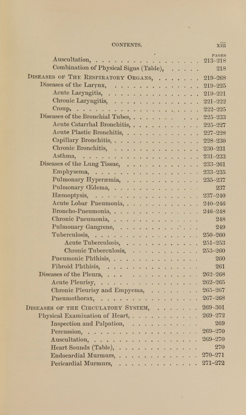 PAGES Auscultation, 213-218 Combination of Physical Signs (Table), 218 Diseases of The Eespiratoey Organs, 219-268 Diseases of the Larynx, 219-225 Acute Laryngitis, 219-221 Chronic Laryngitis, 221-222 Croup, . . . . 222-225 Diseases of the Bronchial Tubes, 225-233 Acute Catarrhal Bronchitis, 225-227 Acute Plastic Bronchitis, 227-228 Capillary Bronchitis, 228-230 Chronic Bronchitis, 230-231 Asthma, 231-233 Diseases of the Lung Tissue, 233-261 Emphysema, 233-235 Pulmonary Hyperemia, 235-237 Pulmonary (Edema, 237 Haemoptysis, 237-240 Acute Lobar Pneumonia, 240-246 Broncho-Pneumonia, 246-248 Chronic Pneumonia, 248 Pulmonary Gangrene, . 249 Tuberculosis, 250-260 Acute Tuberculosis, 251-253 Chronic Tuberculosis, 253-260 Pneumonic Phthisis, 260 Fibroid Phthisis, 261 Diseases of the Pleura, 262-268 Acute Pleurisy, 262-265 Chronic Pleurisy and Empyema, 265-267 Pneumothorax, 267-268 Diseases of the Circulatory System, 269-301 Physical Examination of Heart, 269-272 Inspection and Palpation, 269 Percussion, 269-270 Auscultation, 269-270 Heart Sounds (Table), 270 Endocardial Murmurs, 270-271 Pericardial Murmurs, 271-272