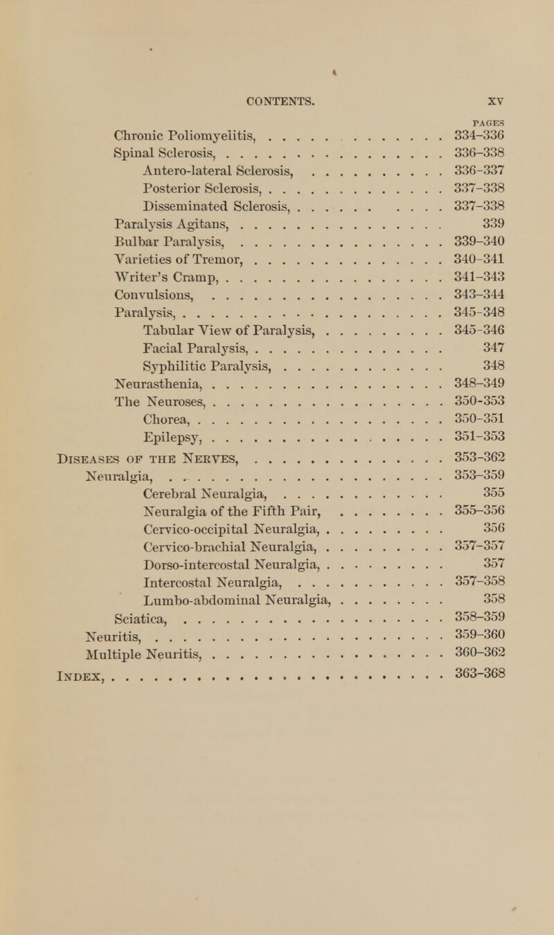 PAGES Chronic Poliomyelitis, 334-336 Spinal Sclerosis, 336-338 Antero-lateral Sclerosis, 336-337 Posterior Sclerosis, 337-338 Disseminated Sclerosis, 337-338 Paralysis Agitans, 339 Bulbar Paralysis, 339-340 Varieties of Tremor, 340-341 Writer's Cramp, 341-343 Convulsions, 343-344 Paralysis, 345-348 Tabular View of Paralysis, 345-346 Facial Paralysis, 347 Syphilitic Paralysis, 348 Neurasthenia, 348-349 The Neuroses, 350-353 Chorea, 350-351 Epilepsy, 351-353 Diseases of the Nekves, 353-362 Neuralgia, 353-359 Cerebral Neuralgia, 355 Neuralgia of the Fifth Pair, 355-356 Cervico-occipital Neuralgia, 356 Cervico-brachial Neuralgia, 357-357 Dorso-intercostal Neuralgia, 357 Intercostal Neuralgia, 357-358 Lumbo-abdominal Neuralgia, 358 Sciatica, 358-359 Neuritis, 359-360 Multiple Neuritis, 360-362 Ixdex, 363-368