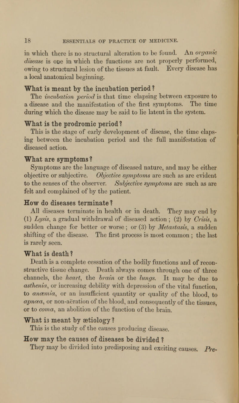 in which there is no structural alteration to be found. An organic disease is one in which the functions are not properly performed, owing to structural lesion of the tissues at fault. Every disease has a local anatomical beginning. What is meant by the incubation period ? The incubation period is that time elapsing between exposure to a disease and the manifestation of the first symptoms. The time during which the disease may be said to lie latent in the system. What is the prodromic period? This is the stage of early development of disease, the time elaps- ing between the incubation period and the full manifestation of diseased action. What are symptoms ? Symptoms are the language of diseased nature, and may be either objective or subjective. Objective symptoms are such as are evident to the senses of the observer. Subjective symptoms are such as are felt and complained of by the patient. How do diseases terminate ? All diseases terminate in health or in death. They may end by (1) Lysis, a gradual withdrawal of diseased action ; (2) by Crisis, a sudden change for better or worse; or (3) by Metastasis, a sudden shifting of the disease. The first process is most common ; the last is rarely seen. What is death? Death is a complete cessation of the bodily functions and of recon- structive tissue change. Death always comes through one of three channels, the heart, the brain or the lungs. It may be due to asthenia, or increasing debility with depression of the vital function, to anozmia, or an insufficient quantity or quality of the blood, to apnaza, or non-aeration of the blood, and consequently of the tissues, or to coma, an abolition of the function of the brain. What is meant by aetiology ? This is the study of the causes producing disease. How may the causes of diseases be divided ? They may be divided into predisposing and exciting causes. Pre-