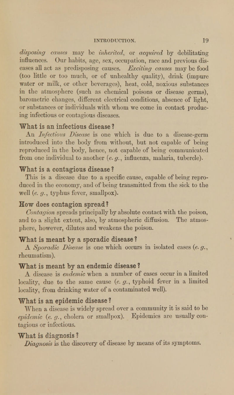 disposing causes may be inherited, or acquired by debilitating influences. Our habits, age, sex, occupation, race and previous dis- eases all act as predisposing causes. Exciting causes may be food (too little or too much, or of unhealthy quality), drink (impure water or milk, or other beverages), heat, cold, noxious substances in the atmosphere (such as chemical poisons or disease germs), barometric changes, different electrical conditions, absence of light, or substances or individuals with whom we come in contact produc- ing infectious or contagious diseases. What is an infectious disease ? An Infectious Disease is one which is due to a disease-germ introduced into the body from without, but not capable of being reproduced in the body, hence, not capable of being communicated from one individual to another [e.g., influenza, malaria, tubercle). What is a contagious disease ? This is a disease due to a specific cause, capable of being repro- duced in the economy, and of being transmitted from the sick to the well (e. g., typhus fever, smallpox). How does contagion spread? Contagion spreads principally by absolute contact with the poison, and to a slight extent, also, by atmospheric diffusion. The atmos- phere, however, dilutes and weakens the poison. What is meant by a sporadic disease ? A Sporadic Disease is one which occurs in isolated cases (e. g., rheumatism). What is meant by an endemic disease ? A disease is endemic when a number of cases occur in a limited locality, due to the same cause (e. g., typhoid fever in a limited locality, from drinking water of a contaminated well). What is an epidemic disease ? When a disease is widely spread over a community it is said to be epidemic (e. g., cholera or smallpox). Epidemics are usually con- tagious or infectious. What is diagnosis ? Diagnosis is the discovery of disease by means of its symptoms.