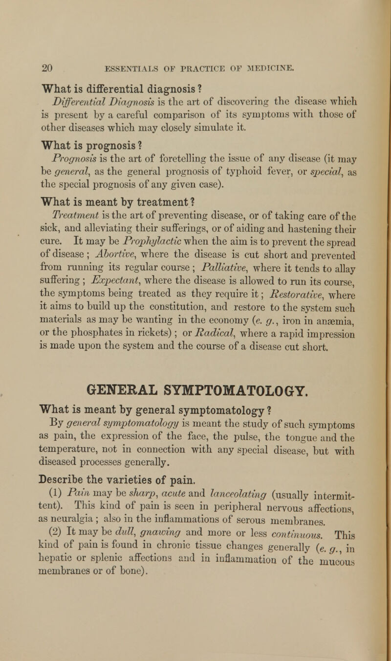 What is differential diagnosis ? Differential Diagnosis is the art of discovering the disease which is present by a careful comparison of its symptoms with those of other diseases which may closely simulate it. What is prognosis ? Prognosis is the art of foretelling the issue of any disease (it may be general, as the general prognosis of typhoid fever, or special, a.s the special prognosis of any given case). What is meant by treatment ? Treatment is the art of preventing disease, or of taking care of the sick, and alleviating their sufferings, or of aiding and hastening their cure. It may be Prophylactic when the aim is to prevent the spread of disease ; Abortive, where the disease is cut short and prevented from running its regular course ; Palliative, where it tends to allay suifering ; Expectant, where the disease is allowed to run its course, the symptoms being treated as they require it; Restorative, where it aims to build up the constitution, and restore to the system such materials as may be wanting in the economy (e. g., iron in ansemia, or the phosphates in rickets); or Radical, where a rapid impression is made upon the system and the course of a disease cut short. GENERAL SYMPTOMATOLOGY. What is meant by general symptomatology ? By general symptomatology is meant the study of such symptoms as pain, the expression of the face, the pulse, the tongue and the temperature, not in connection with any special disease, but with diseased processes generally. Describe the varieties of pain. (1) Pain may be sharp, acute and lanceolating (usually intermit- tent). This kind of pain is seen in peripheral nervous affections, as neuralgia ; also in the inflammations of serous membranes. (2) It may be dull, gnawing and more or less continuous. This kind of pain is found in chronic tissue changes generally (e. g. m hepatic or splenic affections and in inflammation of the mucous membranes or of bone).