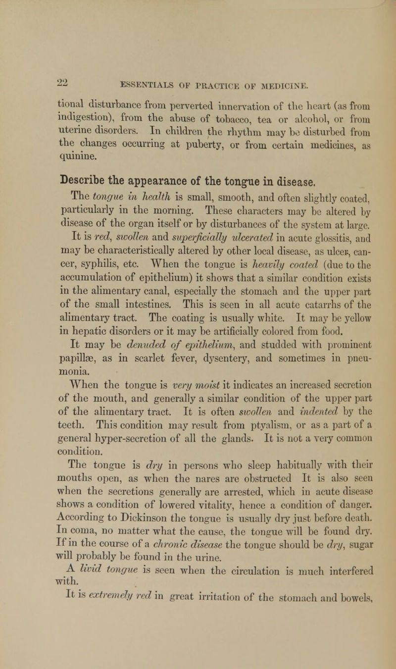 tional disturbance from perverted innervation of tlie heart (as from indigestion), from the abuse of tobacco, tea or alcohol, or from uterine disorders. In children the rhythm may bo disturbed from the changes occurring at puberty, or from certain medicines, as quinine. Describe the appearance of the tongue in disease. The tongue in health is small, smooth, and often slightly coated, particularly in the morning. These characters may be altered by disease of the organ itself or by disturbances of the system at large. It is red, swollen and superficially ulcerated in acute glossitis, and may be characteristically altered by other local disease, as ulcer., can- cer, syphilis, etc. When the tongue is heavily coated (due to the accumulation of epithelium) it shows that a similar condition exists in the alimentary canal, especially the stomach and the upper part of the small intestines. This is seen in all acute catarrhs of the alimentary tract. The coating is usually white. It may be yellow in hepatic disorders or it may be artificially colored from food. It may be denuded of epithelium, and studded with prominent papillae, as in scarlet fever, dysentery, and sometimes in pneu- monia. When the tongue is very moist it indicates an increased secretion of the mouth, and generally a similar condition of the upper part of the alimentary tract. It is often swollen and indented by the teeth. This condition may result from ptyalism, or as a part of a general hyper-secretion of all the glands. It is not a very common condition. The tongue is dry in persons who sleep habitually with their mouths open, as when the nares are obstructed It is also seen when the secretions generally are arrested, which in acute disease shows a condition of lowered vitality, hence a condition of danger. According to Dickinson the tongue is usually chy just before death. In coma, no matter what the cause, the tongue will be found dry. If in the course of a chronic disease the tongue should be dry, sugar will probably be found in the urine. A livid tongue is seen when the circulation is much interfered with. It is extremely red in great irritation of the stomach and bowels,