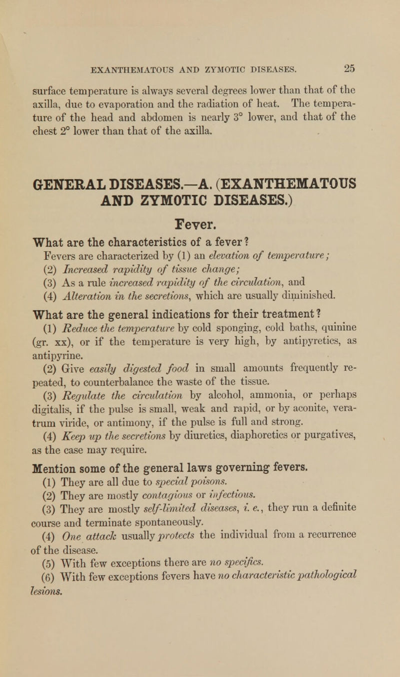 surface temperature is always several degrees lower than that of the axilla, due to evaporation and the radiation of heat. The tempera- ture of the head and abdomen is nearly 3° lower, and that of the chest 2° lower than that of the axilla. GENERAL DISEASES.—A. (EXANTHEMATOUS AND ZYMOTIC DISEASES.) Fever. What are the characteristics of a fever? Fevers are characterized by (1) an elevation of temperature; (2) Increased rapidity of tissue change; (3) As a rule increased rapidity of the circulation, and (4) Alteration in the secretions, which are usually diminished. What are the general indications for their treatment ? (1) Reduce the temperature by cold sponging, cold baths, quinine (gr. xx), or if the temperature is very high, by antipyretics, as antipyrine. (2) Give easily digested food in small amounts frequently re- peated, to counterbalance the waste of the tissue. (3) Regidate the circulation by alcohol, ammonia, or perhaps digitalis, if the pulse is small, weak and rapid, or by aconite, vera- trum viride, or antimony, if the pulse is full and strong. (4) Keep up the secretions by diuretics, diaphoretics or purgatives, as the case may require. Mention some of the general laws governing fevers. (1) They are all due to special poisons. (2) They are mostly contagious or infectious. (3) They are mostly self-limited diseases, i. e., they run a definite course and terminate spontaneously. (4) One attack usually protects the individual from a recurrence of the disease. (5) With few exceptions there are no sjjeci/ics. (6) With few exceptions fevers have no characteristic pathological lesions.