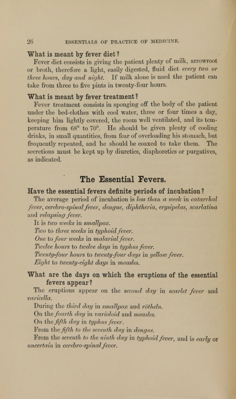 What is meant by fever diet ? Fever diet consists in giving the patient plenty of milk, arrowroot or broth, therefore a light, easily digested, fluid diet every two or three hours, day and night. If milk alone is used the patient can take from three to five pints in twenty-four hours. What is meant by fever treatment ? Fever treatment consists in sponging off the body of the patient under the bed-clothes with cool water, three or four times a day, keeping him lightly covered, the room well ventilated, and its tem- perature from 68° to 70°. He should be given plenty of cooling drinks, in small quantities, from fear of overloading his stomach, but frequently repeated, and he should be coaxed to take them. The secretions must be kept up by diuretics, diaphoretics or purgatives, as indicated. The Essential Fevers. Have the essential fevers definite periods of incubation ? The average period of incubation is less than a week in catarrhal fever, cerebrospinal fever, dengue, diphtheria, erysipelas, scarlatina and relapsing fever. It is two weeJcs in smallpox. Two to three weeks in typhoid fever. One to four weeks in malarial fever. Twelve hours to twelve days in typhus fever. Twenty-four hours to twenty-four days in yellow fever. Eight to twenty-eight days in measles. What are the days on which the eruptions of the essential fevers appear? The eruptions appear on the second day in scarlet fever and varicella. During the third day in smallpox and rotheln. On the fourth day in varioloid and measles. On the fifth day in typhus fever. From the fifth to the seventh day in dengue. From the seventh to the ninth day in typhoid fever, and is early or uncertain in cerebrospinal fever.